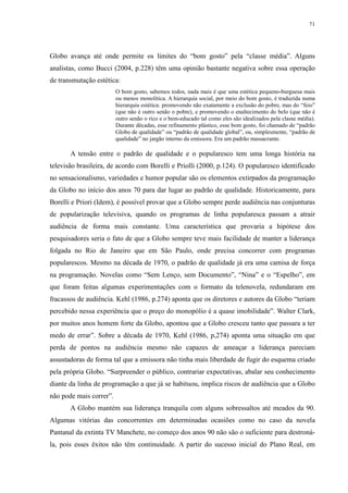 71 
Globo avança até onde permite os limites do “bom gosto” pela “classe média”. Alguns 
analistas, como Bucci (2004, p.228) têm uma opinião bastante negativa sobre essa operação 
de transmutação estética: 
O bom gosto, sabemos todos, nada mais é que uma estética pequeno-burguesa mais 
ou menos monolítica. A hierarquia social, por meio do bom gosto, é traduzida numa 
hierarquia estética: promovendo não exatamente a exclusão do pobre, mas do “feio” 
(que não é outro senão o pobre), e promovendo o enaltecimento do belo (que não é 
outro senão o rico e o bem-educado tal como eles são idealizados pela classe média). 
Durante décadas, esse refinamento plástico, esse bom gosto, foi chamado de “padrão 
Globo de qualidade” ou “padrão de qualidade global”, ou, simplesmente, “padrão de 
qualidade” no jargão interno da emissora. Era um padrão massacrante. 
A tensão entre o padrão de qualidade e o popularesco tem uma longa história na 
televisão brasileira, de acordo com Borelli e Priolli (2000, p.124). O popularesco identificado 
no sensacionalismo, variedades e humor popular são os elementos extirpados da programação 
da Globo no início dos anos 70 para dar lugar ao padrão de qualidade. Historicamente, para 
Borelli e Priori (Idem), é possível provar que a Globo sempre perde audiência nas conjunturas 
de popularização televisiva, quando os programas de linha popularesca passam a atrair 
audiência de forma mais constante. Uma característica que provaria a hipótese dos 
pesquisadores seria o fato de que a Globo sempre teve mais facilidade de manter a liderança 
folgada no Rio de Janeiro que em São Paulo, onde precisa concorrer com programas 
popularescos. Mesmo na década de 1970, o padrão de qualidade já era uma camisa de força 
na programação. Novelas como “Sem Lenço, sem Documento”, “Nina” e o “Espelho”, em 
que foram feitas algumas experimentações com o formato da telenovela, redundaram em 
fracassos de audiência. Kehl (1986, p.274) aponta que os diretores e autores da Globo “teriam 
percebido nessa experiência que o preço do monopólio é a quase imobilidade”. Walter Clark, 
por muitos anos homem forte da Globo, apontou que a Globo cresceu tanto que passara a ter 
medo de errar”. Sobre a década de 1970, Kehl (1986, p,274) aponta uma situação em que 
perda de pontos na audiência mesmo não capazes de ameaçar a liderança pareciam 
assustadoras de forma tal que a emissora não tinha mais liberdade de fugir do esquema criado 
pela própria Globo. “Surpreender o público, contrariar expectativas, abalar seu conhecimento 
diante da linha de programação a que já se habituou, implica riscos de audiência que a Globo 
não pode mais correr”. 
A Globo mantém sua liderança tranquila com alguns sobressaltos até meados da 90. 
Algumas vitórias das concorrentes em determinadas ocasiões como no caso da novela 
Pantanal da extinta TV Manchete, no começo dos anos 90 não são o suficiente para destroná-la, 
pois esses êxitos não têm continuidade. A partir do sucesso inicial do Plano Real, em 
 