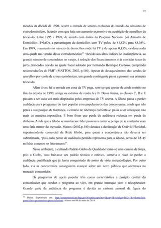 72 
meados da década de 1990, ocorre a entrada de setores excluídos do mundo do consumo de 
eletrodomésticos, fazendo com que haja um aumento expressivo na aquisição de aparelhos de 
televisão. Entre 1995 e 1998, de acordo com dados da Pesquisa Nacional por Amostra de 
Domicílios (PNAD), a percentagem de domicílios com TV pulou de 81,82% para 88,08%. 
Em 1999, o aumento no número de domicílios onde há TV é de apenas 0,15%, evidenciando 
uma queda nas vendas desse eletrodoméstico13 “devido aos altos índices de inadimplência, ao 
grande número de concordatas no varejo, à redução dos financiamentos e às elevadas taxas de 
juros praticadas devido ao ajuste fiscal adotado por Fernando Henrique Cardoso, cumprindo 
recomendações do FMI” (MATTOS, 2002, p.140). Apesar do desaquecimento das vendas de 
aparelhos por conta de crises econômicas, um grande contingente passa a possuir sua primeira 
televisão. 
Além disso, há a entrada em cena da TV paga, serviço que apesar de ainda restrito no 
fim da década de 1990, atinge os estratos de renda A e B. Dessa forma, as classes C, D e E 
passam a ser cada vez mais disputadas pelas empresas de TV aberta. A Globo passa a perder 
audiência para programas de teor popular e/ou popularescos das concorrentes, ainda que não 
perca a sua posição de liderança, o cenário de liderança confortável passa a ser ameaçado não 
mais de maneira esporádica. É bom frisar que perda de audiência redunda em perda de 
dinheiro. Ainda que a Globo se mantivesse líder passava a correr o perigo de se contentar com 
uma fatia menor do mercado. Mattos (2002,p.140) destaca a declaração de Octávio Florisbal, 
superintendente comercial da Rede Globo, para quem a concorrência não deveria ser 
subestimada, “pois cada ponto de audiência perdida representa para a Globo, cerca de R$ 45 
milhões a menos no faturamento”. 
Nesse ambiente, o cultuado Padrão Globo de Qualidade torna-se uma camisa de força, 
pois a Globo, caso baixasse seu padrão técnico e estético, correria o risco de perder a 
audiência qualificada que já havia conquistado do ponto de vista mercadológico. Por outro 
lado, via as concorrentes conseguirem avançar sobre um novo público que adentrava no 
mercado consumidor. 
Os programas de apelo popular têm como característica a posição central do 
comunicador que conduz o programa ao vivo, em grande interação com o telespectador. 
Grande parte da audiência do programa é devida ao carisma pessoal da figura do 
13 Dados disponíveis em: http://seriesestatisticas.ibge.gov.br/series.aspx?no=1&op=1&vcodigo=PD247&t=domicilios-particulares- 
permanentes-posse-televisao. Acesso em 08 de maio de 2014. 
 