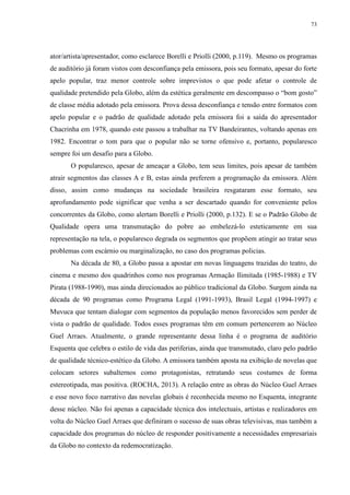73 
ator/artista/apresentador, como esclarece Borelli e Priolli (2000, p.119). Mesmo os programas 
de auditório já foram vistos com desconfiança pela emissora, pois seu formato, apesar do forte 
apelo popular, traz menor controle sobre imprevistos o que pode afetar o controle de 
qualidade pretendido pela Globo, além da estética geralmente em descompasso o “bom gosto” 
de classe média adotado pela emissora. Prova dessa desconfiança e tensão entre formatos com 
apelo popular e o padrão de qualidade adotado pela emissora foi a saída do apresentador 
Chacrinha em 1978, quando este passou a trabalhar na TV Bandeirantes, voltando apenas em 
1982. Encontrar o tom para que o popular não se torne ofensivo e, portanto, popularesco 
sempre foi um desafio para a Globo. 
O popularesco, apesar de ameaçar a Globo, tem seus limites, pois apesar de também 
atrair segmentos das classes A e B, estas ainda preferem a programação da emissora. Além 
disso, assim como mudanças na sociedade brasileira resgataram esse formato, seu 
aprofundamento pode significar que venha a ser descartado quando for conveniente pelos 
concorrentes da Globo, como alertam Borelli e Priolli (2000, p.132). E se o Padrão Globo de 
Qualidade opera uma transmutação do pobre ao embelezá-lo esteticamente em sua 
representação na tela, o popularesco degrada os segmentos que propõem atingir ao tratar seus 
problemas com escárnio ou marginalização, no caso dos programas policias. 
Na década de 80, a Globo passa a apostar em novas linguagens trazidas do teatro, do 
cinema e mesmo dos quadrinhos como nos programas Armação Ilimitada (1985-1988) e TV 
Pirata (1988-1990), mas ainda direcionados ao público tradicional da Globo. Surgem ainda na 
década de 90 programas como Programa Legal (1991-1993), Brasil Legal (1994-1997) e 
Muvuca que tentam dialogar com segmentos da população menos favorecidos sem perder de 
vista o padrão de qualidade. Todos esses programas têm em comum pertencerem ao Núcleo 
Guel Arraes. Atualmente, o grande representante dessa linha é o programa de auditório 
Esquenta que celebra o estilo de vida das periferias, ainda que transmutado, claro pelo padrão 
de qualidade técnico-estético da Globo. A emissora também aposta na exibição de novelas que 
colocam setores subalternos como protagonistas, retratando seus costumes de forma 
estereotipada, mas positiva. (ROCHA, 2013). A relação entre as obras do Núcleo Guel Arraes 
e esse novo foco narrativo das novelas globais é reconhecida mesmo no Esquenta, integrante 
desse núcleo. Não foi apenas a capacidade técnica dos intelectuais, artistas e realizadores em 
volta do Núcleo Guel Arraes que definiram o sucesso de suas obras televisivas, mas também a 
capacidade dos programas do núcleo de responder positivamente a necessidades empresariais 
da Globo no contexto da redemocratização. 
 