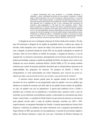 74 
…a ligação fundamental entre estas produções e a sociedade abrangente é, 
sobretudo, a maior visibilidade dos pobres na cena política, econômica e cultural 
desde a redemocratização. Com a crise econômica, a abertura política e a crescente 
mobilização vividas naquele período, a construção da hegemonia passava cada vez 
mais pela conquista desta parcela da sociedade que, durante a Ditadura Militar, havia 
sido aplacada com a estratégia do pão e circo, sustentada pelo incremento do 
consumo e pela propaganda [...]. Do ponto de vista econômico, desde o Plano 
Real,os segmentos do mercado situados mais abaixo na pirâmide passaram a contar 
decisivamente para as empresas, provocando uma corrida por este tipo de audiência 
na TV e no setor publicitário, processo intensificado no começo do século XXI pelo 
aumento dos níveis de emprego, do valor do salário mínimo e pelas políticas sociais. 
Finalmente, no âmbito da cultura, a visibilidade dos pobres se fez notar com muita 
força no cinema, na TV e na música, tanto na produção sustentada pelo mercado 
quanto nas políticas culturais do governo federal. (ROCHA, 2013, p.572) 
A chegada de um novo contingente ainda que de forma tímida entre meados e fim dos 
anos 90 mostraram o desgaste de um padrão de qualidade técnica e estética que, apesar de 
elevado, sofreu desgastes com o passar do tempo. Esse processo ficou ainda mais evidente 
com a chegada, na primeira década do século XXI, de um grande contingente ao mundo do 
consumo, além de novos hábitos no âmbito da recepção, a chegada da internet e o uso da 
segunda tela. As emissoras concorrentes, principalmente em nível local, tiram proveito de sua 
própria precariedade, enquanto o padrão de qualidade da Globo, em alguns casos, torna-se um 
obstáculo aos novos desafios, enfatizam Borelli e Priolli (2000, p.172). Os autores também 
enfatizam que a partir de pesquisa qualitativa descobriu que os telespectadores queixam-se da 
impessoalidade dos programas da emissora. Na pesquisa de Borelli e Priolli, os 
telespectadores se veem representados nos outros telejornais, pois “querem um porta-voz, 
alguém que diga o que gostariam de dizer, que reclame o que gostariam de reclamar”. 
A emissora tentou durante grande parte da segunda metade da década de 1990 
encontrar um novo equilíbrio na sua programação capaz de agradar a um novo público que 
adentrava ao mundo do consumo sem abrir mão de seu padrão técnico-estético de qualidade, 
ou seja, ser popular sem cair no popularesco. A guerra pela audiência levou a Globo a 
episódios que a fizeram cair no popularesco e resvalaram para o grotesco como o caso do 
Latininho, jovem deficiente com problemas mentais e relacionados ao crescimento que tentou 
imitar o cantor latino, e o episódio do Sushi Erótico em que atores da emissora se serviram do 
prato japonês servido sobre o corpo de modelos desnudas, ocorridos em 1996 e 1997, 
respectivamente, no programa Domingão do Faustão. A atração apresentada por Fausto Silva 
disputava a liderança da audiência das tardes dominicais com o programa apresentado por 
Gugu Liberato no SBT, que apostava no tom popularesco. A pressão de movimentos ligados à 
defesa dos Direitos Humanos à época fez com que a Secretaria de Direitos Humanos do 
 