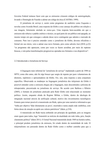 75 
Governo Federal tentasse fazer com que as emissoras criassem códigos de autorregulação, 
levando o Domingão do Faustão a adotar um código de ética (CASTRO, 1999). 
O jornalismo de serviço é, assim como programas de auditório como Esquenta e 
novelas como Avenida Brasil, uma resposta da Globo a esse cansaço do público em relação a 
sua imagem, fortemente atrelada ao status-quo. Uma resposta bem-sucedida em que a 
emissora não rebaixa o padrão estético e técnico, ao qual parte de seu público está apegada, ao 
mesmo tempo em que consegue a adesão desse novo contingente que adentra o mercado de 
consumo. Para isso é preciso entender como o jornalismo da Globo, deveras oficialista e 
formal em seu início, veio a adotar esse novo formato, pois como adverte Jost (2010, p.22) 
“os programas não aparecem, como por vezes se fazem acreditar, por meio de rupturas 
bruscas, e sim pelas transformações progressivas operadas nos formatos e nos dispositivos”. 
2.2 Introduzindo o Jornalismo de Serviço 
A linguagem mais informal do “jornalismo de serviço” implantado a partir de 1998 no 
SPTV, como dito antes, não foi algo brusco que surgiu de repente por puro voluntarismo de 
diretores, repórteres e apresentadores da Globo. Foi, sim, uma resposta a uma conjuntura 
específica. Observando as mudanças na linguagem jornalística dos telejornais da Globo é 
possível entender como a emissora chegou até a linguagem, mais descontraída e próxima do 
telespectador, preconizada no jornalismo de serviço. De acordo com Barbosa e Ribeiro 
(2005), o formato de jornalismo praticado pela Rede Globo está relacionado ao momento 
político. Assim, enquanto aliada do Regime Militar, a Globo, dentro da ideologia de 
integração nacional através da unificação cultural, motivo dos investimentos tecnológicos 
Estatais para tornar possível a transmissão em Rede, optou por uma narrativa informativa que 
“tinha por objetivo 'falar diretamente ao povo', inserindo-o numa ampla rede simbólica, com 
fortes doses de emoção ou apelo aos valores patrióticos” (Idem, p.210). 
A transmissão em Rede trazia embutido um princípio da igualdade, pois as imagens 
eram iguais para todos, logo “transmitir as notícias da atualidade em rede tinha, pois, função 
claramente política” (Idem 2011). O Jornal Nacional transmitido desde 1969 no horário nobre, 
e principal produto jornalístico da emissora, foi criado dentro da mentalidade de rede. O 
telejornalismo era pensando dentro da Rede Globo como o melhor caminho para que a 
 