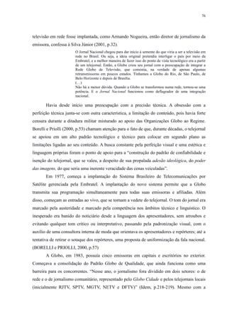 76 
televisão em rede fosse implantada, como Armando Nogueira, então diretor de jornalismo da 
emissora, confessa à Silva Júnior (2001, p.32). 
O Jornal Nacional chegou para dar início à semente do que viria a ser a televisão em 
rede no Brasil. Ou seja, a ideia original pretendia interligar o país por meio da 
Embratel, e a melhor maneira de fazer isso do ponto de vista tecnológico era a partir 
de um telejornal. Então, a Globo criou seu jornal com a preocupação de integrar a 
Rede Globo de Televisão, que consistia, na verdade de apenas algumas 
retransmissoras em poucos estados. Tínhamos a Globo do Rio, de São Paulo, de 
Belo Horizonte e depois de Brasília. 
(…) 
Não há a menor dúvida. Quando a Globo se transformou numa rede, tornou-se uma 
potência. E o Jornal Nacional funcionou como deflagrador de uma integração 
nacional. 
Havia desde início uma preocupação com a precisão técnica. A obsessão com a 
perfeição técnica junta-se com outra característica, a limitação do conteúdo, pois havia forte 
censura durante a ditadura militar misturado ao apoio das Organizações Globo ao Regime. 
Borelli e Priolli (2000, p.53) chamam atenção para o fato de que, durante décadas, o telejornal 
se apoiou em um alto padrão tecnológico e técnico para colocar em segundo plano as 
limitações ligadas ao seu conteúdo. A busca constante pela perfeição visual e uma estética e 
linguagem próprias foram o ponto de apoio para a “construção do padrão de confiabilidade e 
isenção do telejornal, que se valeu, a despeito de sua propalada adesão ideológica, do poder 
das imagens, do que seria uma inerente veracidade das cenas veiculadas”. 
Em 1977, começa a implantação do Sistema Brasileiro de Telecomunicações por 
Satélite gerenciada pela Embratel. A implantação do novo sistema permite que a Globo 
transmita sua programação simultaneamente para todas suas emissoras e afiliadas. Além 
disso, começam as entradas ao vivo, que se tornam a vedete do telejornal. O tom do jornal era 
marcado pela austeridade e marcado pela competência nos âmbitos técnico e linguístico. O 
inesperado era banido do noticiário desde a linguagem dos apresentadores, sem arroubos e 
evitando qualquer tom crítico ou interpretativo, passando pela padronização visual, com o 
auxílio de uma consultora interna de moda que orientava os apresentadores e repórteres; até a 
tentativa de retirar o sotaque dos repórteres, uma proposta de uniformização da fala nacional. 
(BORELLI e PRIOLLI, 2000, p.57) 
A Globo, em 1983, possuía cinco emissoras em capitais e escritórios no exterior. 
Começava a consolidação do Padrão Globo de Qualidade, que ainda funciona como uma 
barreira para os concorrentes. “Nesse ano, o jornalismo fora dividido em dois setores: o de 
rede e o de jornalismo comunitário, representado pelo Globo Cidade e pelos telejornais locais 
(inicialmente RJTV, SPTV, MGTV, NETV e DFTV)” (Idem, p.218-219). Mesmo com a 
 