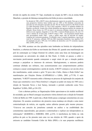 77 
divisão do espólio da extinta TV Tupi, resultando na criação da SBT e da já extinta Rede 
Manchete, a posição de liderança monopolística da Globo já estava consolidada. 
Na década de 1980, a RGTV estava absolutamente segura de seu poder. Para que se tenha 
uma perspectiva histórica basta lembrar que em 1968 as OG detinham concessões de 
televisão nos três principais mercados do país: Rio de Janeiro (Canal 4), São Paulo (Canal 
5) e Belo Horizonte (Canal 12). Nos 4 anos seguintes, a RGTV se instalaria também em 
Brasília e em Recife. A partir daí a Globo deslancha uma agressiva política de contratos de 
afiliação. Dessa forma, em 1973 já eram 6 as emissoras afiliadas, número que mais que 
dobrou no ano seguinte, chegando a 13. Em 1982, o total de afiliadas passou a 36, isto é 12 
vezes o número de 10 anos atrás. A RGTV chega a 1982 – ano da primeira eleição direta 
para governadores desde 1964 – como a quarta maior rede de televisão do mundo, 
composta de 6 emissoras geradoras, 36 afiliadas e mais 5 estações repetidoras, o que dá um 
total de 47 emissoras, cobrindo 3505 dos 4063 municípios brasileiros. Isso significa 93% 
da população do país e 99% dos 15,8 milhões de domicílios com TV existentes naquela 
data. (LIMA, 2005, p.118) 
Em 1984, acontece um dos episódios mais lembrados na história do telejornalismo 
brasileiro, a cobertura da Globo ao movimento das Diretas Já!, quando uma manifestação em 
prol de contestação ao Colégio Eleitoral foi coberto como uma festa em homenagem em 
comemoração ao aniversário da cidade de São Paulo. A Globo só passou a cobrir o 
movimento positivamente quando começaram a surgir sinais de que a situação poderia 
começar a prejudicar os interesses da emissora. Ideologicamente, a emissora poderia 
continuar alinhada aos militares, mas economicamente esse comprometimento político 
começou a causar constrangimentos e perda de receita. A RGTV começou a ser um dos alvos 
dos manifestantes, sendo comum o grito “O povo não é bobo. Abaixo à Rede Globo!' nas 
manifestações por Eleições Diretas (CAPPARELLI e LIMA, 2005, p.77-78). E mais 
importante, “A RGTV reassumia então a liderança no processo de legitimação do conjunto de 
forças que constituiria o novo 'bloco histórico' e chegaria ao poder em março de 1985 com a 
eleição de Tancredo Neves e José Sarney, iniciando o período conhecido como Nova 
República” (LIMA, 2005, p.124-125) 
Com a abertura política, as Organizações Globo aproximam-se do modelo neoliberal 
de sociedade, que no Brasil consegue sua primeira vitória eleitoral com a eleição de Fernando 
Collor de Mello em 1989. A partir daí, a Rede Globo passa a empregar comentaristas em seus 
telejornais. Os assuntos econômicos são pioneiros nessa mudança em direção a uma maior 
contextualização da notícia, em seguida, outras editorias passam pelo mesmo processo. 
“Criava-se um conceito de jornalismo centrado na análise e na credibilidade dos 
comentaristas especializados, que passam a contextualizar e explicar aos telespectadores as 
informações” (BARBOSA e RIBEIRO, 2005, p.219). A interferência da Globo na vida 
política do país se faz presente mais uma vez nas eleições de 1989, quando o apoio da 
emissora ao candidato Fernando Collor de Melo (PRN) e às suas propostas neoliberais 
 