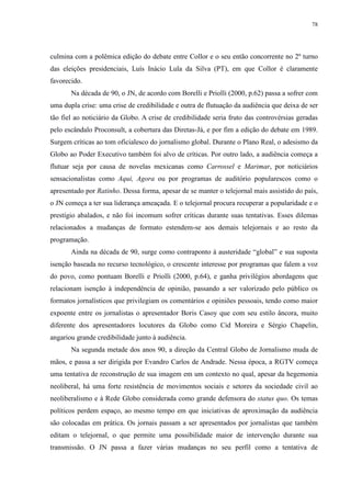 78 
culmina com a polêmica edição do debate entre Collor e o seu então concorrente no 2º turno 
das eleições presidenciais, Luís Inácio Lula da Silva (PT), em que Collor é claramente 
favorecido. 
Na década de 90, o JN, de acordo com Borelli e Priolli (2000, p.62) passa a sofrer com 
uma dupla crise: uma crise de credibilidade e outra de flutuação da audiência que deixa de ser 
tão fiel ao noticiário da Globo. A crise de credibilidade seria fruto das controvérsias geradas 
pelo escândalo Proconsult, a cobertura das Diretas-Já, e por fim a edição do debate em 1989. 
Surgem críticas ao tom oficialesco do jornalismo global. Durante o Plano Real, o adesismo da 
Globo ao Poder Executivo também foi alvo de críticas. Por outro lado, a audiência começa a 
flutuar seja por causa de novelas mexicanas como Carrossel e Marimar, por noticiários 
sensacionalistas como Aqui, Agora ou por programas de auditório popularescos como o 
apresentado por Ratinho. Dessa forma, apesar de se manter o telejornal mais assistido do país, 
o JN começa a ter sua liderança ameaçada. E o telejornal procura recuperar a popularidade e o 
prestígio abalados, e não foi incomum sofrer críticas durante suas tentativas. Esses dilemas 
relacionados a mudanças de formato estendem-se aos demais telejornais e ao resto da 
programação. 
Ainda na década de 90, surge como contraponto à austeridade “global” e sua suposta 
isenção baseada no recurso tecnológico, o crescente interesse por programas que falem a voz 
do povo, como pontuam Borelli e Priolli (2000, p.64), e ganha privilégios abordagens que 
relacionam isenção à independência de opinião, passando a ser valorizado pelo público os 
formatos jornalísticos que privilegiam os comentários e opiniões pessoais, tendo como maior 
expoente entre os jornalistas o apresentador Boris Casoy que com seu estilo âncora, muito 
diferente dos apresentadores locutores da Globo como Cid Moreira e Sérgio Chapelin, 
angariou grande credibilidade junto à audiência. 
Na segunda metade dos anos 90, a direção da Central Globo de Jornalismo muda de 
mãos, e passa a ser dirigida por Evandro Carlos de Andrade. Nessa época, a RGTV começa 
uma tentativa de reconstrução de sua imagem em um contexto no qual, apesar da hegemonia 
neoliberal, há uma forte resistência de movimentos sociais e setores da sociedade civil ao 
neoliberalismo e à Rede Globo considerada como grande defensora do status quo. Os temas 
políticos perdem espaço, ao mesmo tempo em que iniciativas de aproximação da audiência 
são colocadas em prática. Os jornais passam a ser apresentados por jornalistas que também 
editam o telejornal, o que permite uma possibilidade maior de intervenção durante sua 
transmissão. O JN passa a fazer várias mudanças no seu perfil como a tentativa de 
 
