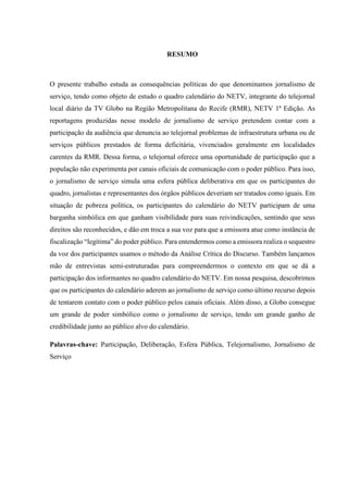 RESUMO 
O presente trabalho estuda as consequências políticas do que denominamos jornalismo de 
serviço, tendo como objeto de estudo o quadro calendário do NETV, integrante do telejornal 
local diário da TV Globo na Região Metropolitana do Recife (RMR), NETV 1ª Edição. As 
reportagens produzidas nesse modelo de jornalismo de serviço pretendem contar com a 
participação da audiência que denuncia ao telejornal problemas de infraestrutura urbana ou de 
serviços públicos prestados de forma deficitária, vivenciados geralmente em localidades 
carentes da RMR. Dessa forma, o telejornal oferece uma oportunidade de participação que a 
população não experimenta por canais oficiais de comunicação com o poder público. Para isso, 
o jornalismo de serviço simula uma esfera pública deliberativa em que os participantes do 
quadro, jornalistas e representantes dos órgãos públicos deveriam ser tratados como iguais. Em 
situação de pobreza política, os participantes do calendário do NETV participam de uma 
barganha simbólica em que ganham visibilidade para suas reivindicações, sentindo que seus 
direitos são reconhecidos, e dão em troca a sua voz para que a emissora atue como instância de 
fiscalização “legítima” do poder público. Para entendermos como a emissora realiza o sequestro 
da voz dos participantes usamos o método da Análise Crítica do Discurso. Também lançamos 
mão de entrevistas semi-estruturadas para compreendermos o contexto em que se dá a 
participação dos informantes no quadro calendário do NETV. Em nossa pesquisa, descobrimos 
que os participantes do calendário aderem ao jornalismo de serviço como último recurso depois 
de tentarem contato com o poder público pelos canais oficiais. Além disso, a Globo consegue 
um grande de poder simbólico como o jornalismo de serviço, tendo um grande ganho de 
credibilidade junto ao público alvo do calendário. 
Palavras-chave: Participação, Deliberação, Esfera Pública, Telejornalismo, Jornalismo de 
Serviço 
 