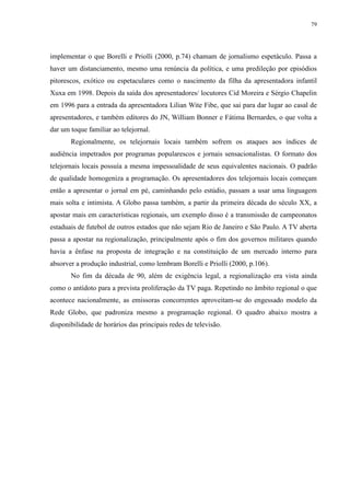 79 
implementar o que Borelli e Priolli (2000, p.74) chamam de jornalismo espetáculo. Passa a 
haver um distanciamento, mesmo uma renúncia da política, e uma predileção por episódios 
pitorescos, exótico ou espetaculares como o nascimento da filha da apresentadora infantil 
Xuxa em 1998. Depois da saída dos apresentadores/ locutores Cid Moreira e Sérgio Chapelin 
em 1996 para a entrada da apresentadora Lilian Wite Fibe, que sai para dar lugar ao casal de 
apresentadores, e também editores do JN, William Bonner e Fátima Bernardes, o que volta a 
dar um toque familiar ao telejornal. 
Regionalmente, os telejornais locais também sofrem os ataques aos índices de 
audiência impetrados por programas popularescos e jornais sensacionalistas. O formato dos 
telejornais locais possuía a mesma impessoalidade de seus equivalentes nacionais. O padrão 
de qualidade homogeniza a programação. Os apresentadores dos telejornais locais começam 
então a apresentar o jornal em pé, caminhando pelo estúdio, passam a usar uma linguagem 
mais solta e intimista. A Globo passa também, a partir da primeira década do século XX, a 
apostar mais em características regionais, um exemplo disso é a transmissão de campeonatos 
estaduais de futebol de outros estados que não sejam Rio de Janeiro e São Paulo. A TV aberta 
passa a apostar na regionalização, principalmente após o fim dos governos militares quando 
havia a ênfase na proposta de integração e na constituição de um mercado interno para 
absorver a produção industrial, como lembram Borelli e Priolli (2000, p.106). 
No fim da década de 90, além de exigência legal, a regionalização era vista ainda 
como o antídoto para a prevista proliferação da TV paga. Repetindo no âmbito regional o que 
acontece nacionalmente, as emissoras concorrentes aproveitam-se do engessado modelo da 
Rede Globo, que padroniza mesmo a programação regional. O quadro abaixo mostra a 
disponibilidade de horários das principais redes de televisão. 
 