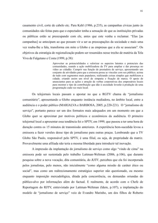 81 
casamento civil, corte de cabelo etc. Para Kehl (1986, p.235), as campanhas cívicas junto às 
comunidades são feitas para que o espectador tenha a sensação de que as instituições privadas 
ou públicas estão se preocupando com ele, antes que este venha a reclamar. “Elas [as 
campanhas] se antecipam ao que possam vir a ser as preocupações da sociedade e mais uma 
vez rouba-lhe a fala, transforma em mito a Globo e as empresas que a ela se associam”. Os 
objetivos da estratégia de regionalização podem ser resumidos nesse trecho de matéria da Tela 
Viva de Falgetano e Costa (1999, p.38): 
Aproveitar as potencialidades e valorizar os aspectos latentes e potenciais das 
comunidades, usando a ação mobilizadora da TV para ampliar e dar presença no 
vídeo ao cidadão. Cumprir sua função de prestadora de serviço, apresentando um 
conjunto de atividades para que a emissora possa se vincular com seu público; acima 
de tudo com segmentos mais populares, realizando coisas simples que mobilizem a 
cidade, criando assim um nível de simpatia e fixação de marca. O apoio de 
anunciantes para as ações e atração de verbas corporativas dos empresários locais 
para mostrar o tipo de contribuição que dão à sociedade levarão à produção de uma 
programação cada vez mais local. 
Os telejornais locais passam a apostar no que a RGTV chama de “jornalismo 
comunitário”, apresentando a Globo enquanto instância mediadora, no âmbito local, entre a 
audiência e o poder público (MARIALVA e BARBOSA, 2005, p.220-221). O “jornalismo de 
serviço”, portanto parece ser um dos formatos mais adequados em um momento em que a 
Globo quer se aproximar por motivos políticos e econômicos da audiência. O primeiro 
telejornal local a apresentar essa tendência foi o SPTV, em 1999, que passou a ter uma hora de 
duração contra os 15 minutos de transmissão anteriores. A experiência bem-sucedida levou a 
emissora a fazer versões desse tipo de jornalismo para outras praças. Lembrando que a TV 
Globo São Paulo, responsável pelo SPTV, é uma filial, ou seja, de propriedade da matriz. 
Provavelmente uma afiliada não teria a mesma liberdade para introduzir tal inovação. 
A impressão da implantação do jornalismo de serviço como algo “vindo de cima” na 
emissora pode ser sustentada pelo trabalho Lattman-Weltman (2006, p.106), que durante 
pesquisa sobre a nova vocação, dita comunitária, do RJTV, percebeu que ela foi incorporada 
pelos jornalistas, pelo menos, não inicialmente “como alguma missão de caráter ético ou 
social”, mas como um redirecionamento estratégico superior não questionado, ou mesmo 
enquanto imposição mercadológica, ditada pela concorrência, ou demandas oriundas do 
público-alvo por informações além do factual. E realmente, de acordo com o Chefe de 
Reportagem do RJTV, entrevistado por Lattman-Weltman (Idem, p.107), a implantação do 
modelo de “jornalismo de serviço” veio de Evandro Marinho, um dos filhos de Roberto 
 