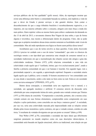 83 
serviços públicos são de boa qualidade” (grifo nosso). Além, da reportagem mostrar que 
existe uma diferença entre bairro e comunidade baseada na carência, está implícita a visão de 
que o dever do Estado é prestar serviços e não garantir direitos. Sem contar o 
desconhecimento de que a carga tributária brasileira é reconhecidamente regressiva, e os 
impostos, em sua maioria cobrados sobre o consumo, atingem com mais força a renda dos 
mais pobres. Outro repórter voltou ao mesmo bairro para cobrar o andamento da demanda no 
dia 13 de abril de 2013, e novamente chamou Boa Viagem de área nobre, o que de forma 
alguma é inverídico, mas mostra a diferenciação dentro do programa. Claro, não se pode 
negar que os próprios moradores dessas áreas carentes nomeiam as localidades onde vivem de 
comunidades. Mas até onde reproduzem essa lógica ou fazem usem político desse termo? 
Acreditamos que o uso do termo envolve as duas questões. Como alerta Arcoverde 
(2011) é preciso ter cuidado com o uso do termo “comunidade”, que entre os clássicos da 
sociologia remete a um tipo-ideal que caracteriza uma situação de consenso natural ou a 
sociedades tradicionais em que a racionalização das relações sociais não atingiu o grau das 
coletividades modernas. Tönnies (1973, p.96) relaciona comunidade a uma vida em 
coletividade a tudo aquilo que é “confiante, íntimo, que vive exclusivamente junto”, sendo a 
família a primeira comunidade em que o ser humano é inserido. Em segundo lugar, vem a 
proximidade espacial e, em seguida, a aproximação espiritual. Enquanto a sociedade estaria 
ligada aquilo que é público, seria o mundo. O homem encontrar-se-ia “em comunidade com 
os seus desde o nascimento, unido a eles tanto no bem como no mal. Entra-se em sociedade 
como em terra estrangeira” (TÖNNIES, 1973, p.97). 
Dentro dessa concepção, a comunidade seria um organismo vivo e natural, e a 
sociedade, um agregado mecânico e artificial. O consenso através da discussão seria 
substituído por uma compreensão íntima do outro, gerando uma vontade comum que Tönnies 
(1973, p.104) chama de concórdia. “Compreensão e concórdia, portanto, são a mesma coisa: 
vontade comum em suas formas elementares, compreendida como compreensão em suas 
relações e ações particulares, como concórdia em sua força e natureza gerais”. A sociedade, 
por sua vez, seria uma coletividade marcada pela impessoalidade onde as relações seriam 
ditadas pelas trocas monetárias e pelos contratos, em que a vontade comum, contida em cada 
troca, “é resultante de vontades divergentes em que um ponto se cruzam” (Idem, p.109). 
Para Weber (1987, p.78), comunidade e sociedade são tipos ideais que dificilmente 
surgiriam puramente no mundo empírico como em suas descrições ideiais-típicas. A 
comunidade seria baseada em ligação emocional, afetiva ou tradicional, uma relação em que 
 