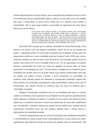 85 
estudar especificamente as favelas cariocas, que as associações de moradores utilizam o termo 
comunidade para dar uma especificidade, ligada à carência, ao local onde vivem, mas também 
para fugir à negatividade do termo favela, ligado não só à carência como também à 
criminalidade. Não se pode negar também a necessidade de legitimação das ações desses 
líderes que o termo oferece. 
O uso deste termo também legitima o seu próprio estatuto como representante 
investido pela comunidade, mas também oculta todas as diferenças e conflitos 
existentes entre os diversos espaços ou entre os próprios habitantes. A noção de 
comunidade supõe uma ideia de união – que nem sempre tem sido característica 
dessas associações e de seus territórios. E assim mascara a diversidade das situações 
sociais e a multiplicidade dos interesses presentes em uma estrutura frequentemente 
mais atomizada do que comunitária. (VALLADARES, 2005, p.159) 
Arcoverde (2011) propõe que se entenda comunidade de forma historicizada, como 
processo, um coletivo com suas próprias contradições. Apesar de ser um uso tentador por 
manter o significado político do termo pelos moradores das localidades carentes para fins 
progressistas, preferimos o termo localidade usado por Anthony Leeds (1978), pois evita as 
confusões existentes em torno do termo, tanto do ponto de vista ontológico quanto de seu uso 
político. Para Leeds (1978, p.31), localidade refere-se aos “loci de organização visivelmente 
distintos, caracterizados por coisas tais como um agregado de pessoas mais ou menos 
permanente ou um agregado de casas”. O termo possui a vantagem de ser tomada de que as 
localidades são tomadas como loci de poder interno e por estarem caracterizadas como algo 
em relação com poderes externos. Contudo, o termo comunitário ou comunidade vai 
continuar sendo utilizado quando nos referirmos à comunicação comunitária (aquela feita 
pelos membros de localidades) principalmente pelas possibilidades políticas desse tipo de 
comunicação, cujo objetivo deveria ser fortalecer laços em busca de melhoras para a 
coletividade em questão. 
Qualquer Comunicação comunitária deve ter as localidades para quais os veículos 
voltam a sua cobertura como responsáveis ou corresponsáveis pela gerência, agendamento das 
pautas, apuração e produção do material. A existência de tais veículos não impede de forma 
alguma que os moradores procurem os meios de comunicação de massa para amplificarem 
suas reivindicações. Entretanto, jamais uma grande emissora poderá fazer qualquer tipo de 
comunicação comunitária posto que sob qualquer hipótese daria a última palavra a 
representantes da comunidade retratada. 
Um ponto importante para que um meio de comunicação seja considerado comunitário 
é a possibilidade de colocar na pauta temas contra-hegemônicos, ou seja, realizar um contra-agendamento, 
algo impensável dentro da estrutura dos grandes meios de comunicação. Não 
 