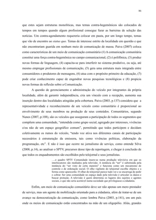 86 
que estes sejam estruturas monolíticas, mas temas contra-hegemônicos são colocados de 
tempos em tempos quando algum profissional consegue furar as barreiras de seleção das 
notícias. Um contra-agendamento requereria colocar em pauta, por um longo tempo, temas 
que vão de encontro ao status quo. Temas de interesse estrito da localidade em questão e que 
não encontrariam guarida em nenhum meio de comunicação de massa. Paiva (2007) coloca 
como características de um meio de comunicação comunitário (1) A comunicação comunitária 
constitui uma força contra-hegemônica no campo comunicacional, (2) é polifônica, (3) produz 
novas formas de linguagem, (4) capacita-se para interferir no sistema produtivo, ou seja, até 
mesmo empregar profissionais de comunicação, (5) gera uma estrutura mais integrada entre 
consumidores e produtores de mensagens, (6) atua com o propósito primeiro da educação, (7) 
pode criar conhecimento capaz de engendrar novas pesquisas tecnológicas e (8) propicia 
novas formas de reflexão sobre a Comunicação. 
A questão de gerenciamento e administração do veículo por integrantes da própria 
localidade, além de garantir independência, cria um vínculo com a recepção, aumenta sua 
inserção dentro das localidades atingidas pela cobertura. Paiva (2003, p.137) considera que a 
representatividade e reconhecimento de um veículo como comunitário é proporcional ao 
envolvimento de seus membros na produção de seus conteúdos. Comunitários, segundo 
Nunes (2007, p.108), são os veículos que asseguram a participação de todos os segmentos que 
compõem uma comunidade, “entendida como grupo social, agregado por interesses, vivências 
e/ou não de um espaço geográfico comum”, permitindo que todos participem e decidam 
coletivamente os rumos do veículo, “tendo voz ativa nos diferentes canais de participação 
necessários à estruturação da emissora, tais como vivências políticas, elaboração da 
programação, etc”. E não é isso que ocorre no jornalismo de serviço, como entende Silva 
(2008, p.14), ao analisar o SPTV, precursor desse tipo de reportagem, e chegar à conclusão de 
que todos os enquadramentos são escolhidos pelo telejornal e seus jornalistas. 
….o quadro SPTV Comunidade insere-se numa produção televisiva em que os 
interlocutores são mediados pela televisão. A instância do “ser” é substituída pela 
instância do “ser visto de certa maneira” e funciona como um mecanismo de 
controle e de ordenação social. O olho vigilante do telejornal escolhe objetos e a 
forma como aparecerão. O olhar do telejornal parece tudo ver e se encarrega de pedir 
e cobrar. Ser uma comunidade no espaço dado pela televisão é articular os danos e 
buscar proteção. A televisão é quem determina os lugares dos sujeitos e agentes 
sociais, o que não seria aceitável numa sociedade que privilegiasse a cidadania. 
Enfim, um meio de comunicação comunitário deve ser não apenas um mero prestador 
de serviço, mas um agente de mobilização orientado para a cidadania, além de tratar-se de um 
avanço na democratização da comunicação, como lembra Paiva (2003, p.141), em um país 
onde os meios de comunicação estão concentrados na mão de um oligopólio. Aliás, grandes 
 