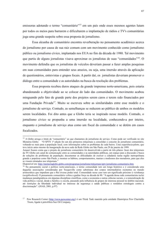 87 
emissoras adotando o termo “comunitário”15 em um país onde esses mesmos agentes lutam 
por todos os meios para barrarem e dificultarem a implantação de rádios e TV's comunitárias 
joga uma grande suspeita sobre essa proposta de jornalismo. 
Essa alcunha de comunitário encontra reverberação no pensamento acadêmico acerca 
do jornalismo por causa de sua raiz comum com um movimento conhecido como jornalismo 
público ou jornalismo cívico, implantado nos EUA no fim da década de 1980. Tal movimento 
que partiu de alguns jornalistas visava aproximar os jornalistas de suas “comunidades”16. O 
movimento defendia que os jornalistas de veículos deveriam passar a fazer amplas pesquisas 
em suas comunidades para entender seus anseios, ou seja, uma imersão através da aplicação 
de questionários, entrevistas e grupos focais. A partir daí, os jornalistas deveriam promover o 
diálogo entre a comunidade e as autoridades na busca da resolução dos problemas. 
Essa proposta recebeu duros ataques da grande imprensa norte-americana, pois estaria 
abandonando a objetividade ao se colocar do lado das comunidades. O movimento acabou 
minguando pelo fato de grande parte dos projetos serem caros e terem sido financiados por 
uma Fundação Privada17. Muito se escreveu sobre as similaridades entre esse modelo e o 
jornalismo de serviço. Contudo, as semelhanças se reduzem ao público de ambos os modelos 
serem localidades. Foi dito antes que a Globo teria se inspirado nesse modelo. Contudo, o 
jornalismo cívico se propunha a uma imersão na localidade, conhecendo-a por inteiro, 
enquanto o jornalismo de serviço atua como um fiscal da comunidade e se detém em casos 
focalizados. 
15 A Globo arroga o título de “comunitário” ao que chamamos de jornalismo de serviço. Como pode ser verificado no site 
Memória Globo: “O SPTV 1ª edição foi um dos primeiros telejornais a consolidar o conceito de jornalismo comunitário, 
voltando-se mais para a população local, com informações sobre os problemas de cada bairro. Uma experiência-piloto, que 
teve início antes mesmo da inauguração da nova sede da Rede Globo em São Paulo, em 29 de janeiro de 1999. 
Amauri Soares conta que o projeto do jornalismo comunitário foi desenvolvido a partir de três pilares: fazer dos telejornais 
da TV Globo um canal de comunicação entre as comunidades e as autoridades públicas, um espaço para a discussão e busca 
de soluções de problemas da população; documentar as dificuldades de exercer a cidadania numa região metropolitana 
grande e populosa como São Paulo; e mostrar os hábitos, comportamentos, manias e modismos dos moradores, para que eles 
se vissem retratados nos telejornais.” 
Disponível em: http://memoriaglobo.globo.com/programas/jornalismo/telejornais/sptv/jornalismo-comunitario.htm. 
16 No pensamento social e político norte-americano, o termo comunidade tem um longo histórico e é considerada uma 
daquelas associações consideradas por Tocqueville como substitutas dos corpos intermediários existentes no mundo 
aristocrático que impediam que o Rei tivesse poder total. Comunidade nesse caso tem um significado próximo à vizinhança 
(neighborhood). O pensamento comunitário voltou a ganhar força na década de 80. “A agenda dessa rede comunitarista inclui 
mudanças paradigmáticas em algumas disciplinas científicas, como a economia e outras ciências sociais, e a remoralização da 
vida política e social, desde a família e a escola, passando pela influência de grupos de interesse pessoal no âmbito nacional, 
até restrições da liberdade individual no interesse da segurança e saúde públicas e remédios extralegais contra a 
discriminação”. (JOAS, 2001, p.97) 
17 Pew Research Center (http://www.pewcenter.org/) é um Think Tank mantido pela entidade filantrópica Pew Charitable 
Trusts, ligada à petrolífera Sun Oil Company. 
 