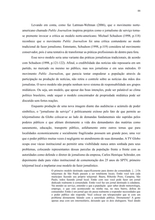 88 
Levando em conta, como faz Lattman-Weltman (2006), que o movimento norte-americano 
chamado Public Journalism inspirou projetos como o jornalismo de serviço torna-se 
premente invocar a crítica ao modelo norte-americano. Michael Schudson (1998, p.118) 
reconhece que o movimento Public Journalism foi uma crítica contundente ao modo 
tradicional de fazer jornalismo. Entretanto, Schudson (1998, p.119) considera tal movimento 
conservador, pois é uma tentativa de transformar as práticas profissionais de dentro para fora. 
Esse novo modelo seria uma variante das práticas jornalísticas tradicionais, de acordo 
com Schudson (1998, p.121-122). Afinal, a credibilidade das notícias não repousaria em um 
partido, no mercado ou mesmo no público, mas nos jornalistas e em seus métodos. O 
movimento Public Journalism, que parecia tentar empoderar a população através da 
participação na produção de notícias, não retira o controle sobre as notícias das mãos dos 
jornalistas. O novo modelo não propõe nenhum novo sistema de responsabilidade aos grupos 
midiáticos. Ou seja, um modelo, que apesar das boas intenções, pode ser palatável ao clima 
político brasileiro, onde sequer o modelo concentrador de propriedade midiática pode ser 
discutido sem fortes reações. 
Enquanto produção de uma nova imagem diante das audiências e acúmulo de poder 
simbólico, o “jornalismo de serviço” é politicamente exitoso pelo fato de que permite ao 
telejornalismo da Globo colocar-se ao lado de demandas fundamentais não supridas pelos 
poderes públicos e que afetam diretamente a vida dos demandantes das matérias como 
saneamento, educação, transporte público, asfaltamento entre outros temas que para 
localidades economicamente e socialmente fragilizadas possuem um grande peso, uma vez 
que o poder público muitas vezes é negligente no atendimento de suas demandas. A TV Globo 
ocupa esse vácuo institucional ao permitir uma visibilidade nunca antes sonhada para seus 
problemas, colocando representantes dessas parcelas da população frente a frente com as 
autoridades como defende o diretor de jornalismo da empresa, Carlos Henrique Schroder, em 
depoimento dado para vídeo institucional de comemoração dos 25 anos do SPTV, primeiro 
telejornal local a implantar esse modelo de fazer jornalístico. 
O primeiro modelo destinado especificamente para dentro da comunidade. […] Os 
telejornais de São Paulo passam a ser totalmente locais. Então você tem cada 
município fazendo seu próprio telejornal: Bauru, Ribeirão Preto, Campina, São 
Paulo, todos fazendo jornal local. Então com isso você pode fazer um jornal 
dedicado realmente à comunidade. Então você faz um jornal destinado à cidadania. 
Vai atender ao serviço, entender o que a população quer saber desde meteorologia, 
emprego, o que está acontecendo na minha rua, no meu bairro, defesa do 
consumidor. Então é um jornal que ele passa realmente a responder necessidades que 
o poder público não responde. Você colocar um telespectador que tá com um 
problema diretamente falando com a autoridade pública. Diretamente! A gente 
apenas atua com um intermediário, deixando que os dois dialoguem. Você dando 
 
