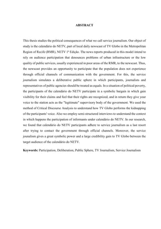 ABSTRACT 
This thesis studies the political consequences of what we call service journalism. Our object of 
study is the calendário do NETV, part of local daily newscast of TV Globo in the Metropolitan 
Region of Recife (RMR), NETV 1ª Edição. The news reports produced in this model intend to 
rely on audience participation that denounces problems of urban infrastructure or the low 
quality of public services, usually experienced in poor areas of the RMR, to the newscast. Thus, 
the newscast provides an opportunity to participate that the population does not experience 
through official channels of communication with the government. For this, the service 
journalism simulates a deliberative public sphere in which participants, journalists and 
representatives of public agencies should be treated as equals. In a situation of political poverty, 
the participants of the calendário do NETV participate in a symbolic bargain in which gain 
visibility for their claims and feel that their rights are recognized, and in return they give your 
voice to the station acts as the "legitimate" supervisory body of the government. We used the 
method of Critical Discourse Analysis to understand how TV Globo performs the kidnapping 
of the participants' voice. Also we employ semi-structured interviews to understand the context 
in which happens the participation of informants under calendário do NETV. In our research, 
we found that calendário do NETV participants adhere to service journalism as a last resort 
after trying to contact the government through official channels. Moreover, the service 
jounalism gives a great symbolic power and a large credibility gain to TV Globo between the 
target audience of the calendário do NETV. 
Keywords: Participation, Deliberation, Public Sphere, TV Journalism, Service Journalism 
 