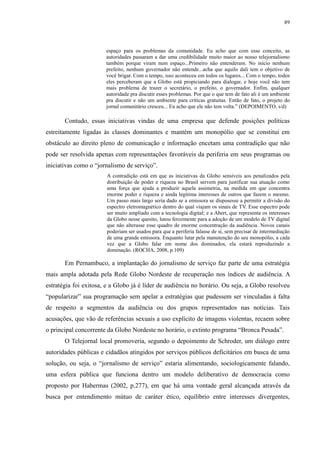 89 
espaço para os problemas da comunidade. Eu acho que com esse conceito, as 
autoridades passaram a dar uma credibilidade muito maior ao nosso telejornalismo 
também porque viram num espaço...Primeiro não entenderam. No início nenhum 
prefeito, nenhum governador não entende...acha que aquilo dali tem o objetivo de 
você brigar. Com o tempo, isso aconteceu em todos os lugares... Com o tempo, todos 
eles perceberam que a Globo está propiciando para dialogar, e hoje você não tem 
mais problema de trazer o secretário, o prefeito, o governador. Enfim, qualquer 
autoridade pra discutir esses problemas. Por que o que tem de fato ali é um ambiente 
pra discutir e não um ambiente para críticas gratuitas. Então de fato, o projeto do 
jornal comunitário cresceu... Eu acho que ele não tem volta.” (DEPOIMENTO, s/d) 
Contudo, essas iniciativas vindas de uma empresa que defende posições políticas 
estreitamente ligadas às classes dominantes e mantém um monopólio que se constitui em 
obstáculo ao direito pleno de comunicação e informação encetam uma contradição que não 
pode ser resolvida apenas com representações favoráveis da periferia em seus programas ou 
iniciativas como o “jornalismo de serviço”. 
A contradição está em que as iniciativas da Globo sensíveis aos penalizados pela 
distribuição de poder e riqueza no Brasil servem para justificar sua atuação como 
uma força que ajuda a produzir aquela assimetria, na medida em que concentra 
enorme poder e riqueza e ainda legitima interesses de outros que fazem o mesmo. 
Um passo mais largo seria dado se a emissora se dispusesse a permitir a divisão do 
espectro eletromagnético dentro do qual viajam os sinais de TV. Esse espectro pode 
ser muito ampliado com a tecnologia digital; e a Abert, que representa os interesses 
da Globo nesse quesito, lutou ferozmente para a adoção de um modelo de TV digital 
que não alterasse esse quadro de enorme concentração da audiência. Novos canais 
poderiam ser usados para que a periferia falasse de si, sem precisar de intermediação 
de uma grande emissora. Enquanto lutar pela manutenção do seu monopólio, a cada 
vez que a Globo falar em nome dos dominados, ela estará reproduzindo a 
dominação. (ROCHA, 2008, p.109) 
Em Pernambuco, a implantação do jornalismo de serviço faz parte de uma estratégia 
mais ampla adotada pela Rede Globo Nordeste de recuperação nos índices de audiência. A 
estratégia foi exitosa, e a Globo já é líder de audiência no horário. Ou seja, a Globo resolveu 
“popularizar” sua programação sem apelar a estratégias que pudessem ser vinculadas à falta 
de respeito a segmentos da audiência ou dos grupos representados nas notícias. Tais 
acusações, que vão de referências sexuais a uso explícito de imagens violentas, recaem sobre 
o principal concorrente da Globo Nordeste no horário, o extinto programa “Bronca Pesada”. 
O Telejornal local promoveria, segundo o depoimento de Schroder, um diálogo entre 
autoridades públicas e cidadãos atingidos por serviços públicos deficitários em busca de uma 
solução, ou seja, o “jornalismo de serviço” estaria alimentando, sociologicamente falando, 
uma esfera pública que funciona dentro um modelo deliberativo de democracia como 
proposto por Habermas (2002, p.277), em que há uma vontade geral alcançada através da 
busca por entendimento mútuo de caráter ético, equilíbrio entre interesses divergentes, 
 