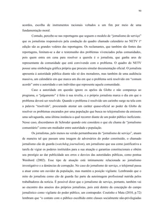 90 
acordos, escolha de instrumentos racionais voltados a um fim por meio de uma 
fundamentação moral. 
Contudo, percebe-se nas reportagens que seguem o modelo de “jornalismo de serviço” 
que os jornalistas responsáveis pela condução do quadro chamado calendário no NETV 1ª 
edição são as grandes vedetes das reportagens. Os reclamantes, que também são fontes das 
reportagens, limitam-se a dar o testemunho dos problemas vivenciados pelas comunidades, 
pois quem entra em cena para resolver a querela é o jornalista, que ganha ares de 
representante da comunidade que está convivendo com o problema. O quadro do NETV 
possui uma simbologia gráfica própria que procura simular documentação oficial. O jornalista 
apresenta à autoridade pública diante não só dos moradores, mas também de uma audiência 
massiva, um calendário em que marca um dia em que o problema será resolvido em “comum 
acordo” entre a autoridade e um indivíduo que represente aquela comunidade. 
Caso a autoridade em questão ignore os apelos da Globo e não compareça ao 
programa, o “julgamento” é feito à sua revelia, e o próprio jornalista marca o dia em que o 
problema deverá ser resolvido. Quando o problema é resolvido um carimbo surge na tela com 
a palavra “resolvido”, procurando atestar um caráter quase-oficial ao poder da Globo de 
resolver os problemas encarados por uma população que busca no telejornalismo da emissora 
uma salvaguarda, uma última instância a qual recorrer diante de um poder público ineficiente. 
Nesse caso, discordamos de Schroder quando este considera o que ele chama de “jornalismo 
comunitário” como um mediador entre autoridade e população. 
Os jornalistas, pelo menos na versão pernambucana do “jornalismo de serviço”, atuam 
de maneira tal que passam uma imagem de adversários do poder constituído, o chamado 
jornalismo cão de guarda (watchdog journalism), um jornalismo que usa como justificativa a 
tarefa de vigiar os poderes instituídos para a sua atuação e garantias constitucionais e obtém 
seu prestígio ao dar publicidade aos erros e desvios das autoridades públicas, como pontua 
Waisbord (2002). Esse tipo de atuação está intimamente relacionada ao jornalismo 
investigativo e a denúncias de corrupção. No caso do jornalismo de serviço, o telejornal passa 
a atuar como um ouvidor da população, mas mantém a posição vigilante. Lembrando que o 
mito do jornalista como cão de guarda faz parte da autoimagem profissional nutrida pelos 
trabalhadores da notícia. É possível dizer que o jornalismo de serviço, portanto, também vai 
ao encontro dos anseios dos próprios jornalistas, pois está dentro da concepção do campo 
jornalístico como vigilante do poder público, um contrapoder. Coutinho e Mata (2010, p.72) 
lembram que “o contato com o público escolhido entre classes socialmente não-privilegiadas 
 