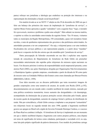 91 
parece reforçar nos jornalistas a ideologia que estabelece na proteção dos interesses e na 
representação dos dominados a função social da profissão”. 
Em matéria levada ao ar no NETV 1ª edição no dia 29 de dezembro de 2009 em que é 
feito um balanço dos primeiros dez meses da implantação do “jornalismo de serviço”, o 
repórter Bruno Fontes apresenta o quadro “calendário” com a seguinte frase “Aqui, o morador 
foi representado, mostrou o problema e pediu uma solução”. Mais adiante na mesma matéria, 
o repórter se refere às autoridades entrevistadas da seguinte forma: “Em 10 meses, visitamos 
todos os municípios da Região Metropolitana, 350 comunidades, quase mil moradores foram 
ouvidos, e mais de quinhentos representantes dos governos e das prefeituras entrevistados. As 
autoridades passaram a ter um compromisso”. Ou seja, o telejornal passa a ser uma instância 
fiscalizadora dos serviços públicos e um representante popular, e a partir desse “mandato” 
pode haver o sequestro da fala dos setores que são atendidos pelo “jornalismo de serviço”. 
Outra preocupação de Schroder encontrada em sua fala é explicitar uma suposta 
tomada de consciência do Departamento de Jornalismo da Rede Globo em preencher 
necessidades anteriormente não supridas pelos telejornais da emissora sejam nacionais ou 
locais. Um discurso próximo à retórica da responsabilidade social empresarial presente, como 
atestou Paoli (2002), nas ações filantrópicas dirigidas por Organizações Não-Governamentais 
e filantrópicas ligadas a grandes empresas, consideradas a partir da década de 90 como parte 
do terceiro setor ou Entidades Públicas não-Estatais como eram chamadas por Bresser-Pereira 
(BRESSER e GRAU, 1999). 
Essa ideia encontra eco no discurso publicitário que tenta reconstruir imagens de 
grandes corporações como uma tentativa de encarar, de acordo com Rocha (2010, p.192), 
descontentamentos em um mundo onde o modelo neoliberal de estado mínimo, marcado por 
uma política econômica monetarista, trouxe aumento das desigualdades e do desemprego, 
acompanhados da diminuição das já parcas proteções sociais oferecidas pelo Estado, apesar 
da recente queda da desigualdade, aumento do emprego formal e políticas de distribuição de 
renda. Não por coincidência, a Rede Globo começa a implantar a sua proposta “comunitária” 
nos telejornais locais na segunda metade dos anos 1990, quando a hegemonia neoliberal 
gozava seu apogeu no Brasil sob a égide do Governo Fernando Henrique Cardoso, e o sucesso 
do Plano Real no combate à inflação. O Jornalismo de Serviço é implantado em um momento 
em que o ideário neoliberal disputa a hegemonia com outros projetos políticos, uma disputa 
em torno de significados de termos como cidadania, participação e sociedade civil, ou seja, 
uma luta pelo próprio significado da palavra democracia. Esse modelo de jornalismo carrega 
 