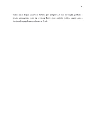 92 
marcas dessa disputa discursiva. Portanto para compreender suas implicações políticas é 
preciso entendermos como ele se insere dentro desse contexto político, surgido com a 
implantação das políticas neoliberais no Brasil. 
 