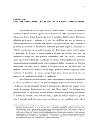 93 
CAPÍTULO 3 
NEOLIBERALISMO, CONFLUÊNCIA PERVERSA E JORNALISMO DE SERVIÇO 
O jornalismo de serviço ganha força no Brasil durante o começo da hegemonia 
neoliberal no Brasil, durante a segunda metade da década de 1990. Esse período é marcado 
pelo começo de uma disputa discursiva em torno do significado de termos como democracia, 
cidadania, participação e sociedade civil, uma luta simbólica que tem sua origem em 
diferentes projetos políticos surgidos após a redemocratização do país em 1985, e manifestada 
já durante as discussões da Assembleia Constituinte, que deram origem à Constituição de 
1988. Se antes da democratização, havia unidade entre determinados agentes políticos quanto 
à necessidade de derrubar o regime autoritário dirigido por militares com apoio de 
determinados setores civis, entre políticos e empresários, após 1985, quando os militares 
cedem o poder através de eleições indiretas, há um rearranjo de forças políticas em que alguns 
setores defendem a participação estatal no aprofundamento da luta e conquistas por direitos, e 
outro grupo, com apoio eleitoral e político de remanescentes da ala civil da ditadura, cuja 
proposta é diminuir a ação do Estado no que tange a garantia de direitos e regulação sobre a 
economia. O jornalismo de serviço carrega traços dessa disputa discursiva em suas 
concepções de participação, sociedade civil e cidadania. 
Outro fenômeno que merece atenção para a compreensão do surgimento do jornalismo 
de serviço é o aumento da renda de um grande contingente de pessoas dos estratos de renda D 
e E, fazendo com que um grande número de pessoas pudesse adentrar pela primeira vez no 
mundo do consumo, dando origem ao termo Nova Classe Média18 Um fenômeno cujas 
principais causas são a política de aumento do salário mínimo e de programas governamentais 
de distribuição de renda, como o Bolsa-Família, a partir do primeiro mandato do governo 
Lula. A ascensão social desse grupo gerou uma disputa por seus corações e mentes não só 
18 Há grande discussão entre acadêmicos de diferentes áreas acerca do fato de esse contingente cuja renda aumentou durante 
a primeira década do século XXI ser ou não uma “Nova Classe Média”. Oriundo da Economia, Neri (2011) usa a 
estratificação por renda, e não de classe social para nomear esse contingente de Nova Classe Média. Já autores do 
campo da sociologia como Pochmann (2011), Braga (2012) e Souza (2012) são mais cautelosos com o uso do termo 
classe. Para Pochmann, por exemplo, trata-se de trabalhadores pobres (working poor), Braga usa o termo precariado, 
indicando a precariedade dos ganhos e das condições de trabalho de grande parte desse contingente, enquanto Souza usa 
o termo Batalhadores, um termo positivo, para indicar que a ascensão desse grupo deve-se à incorporação desse grupo ao 
que Boltanski e Chiapello (2009) chamam de Novo Espírito do Capitalismo. 
 
