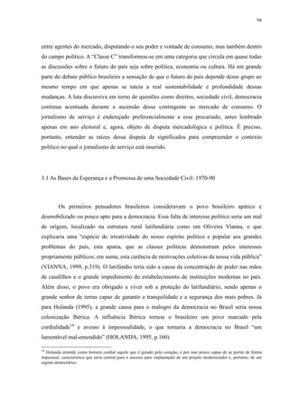 94 
entre agentes do mercado, disputando o seu poder e vontade de consumo, mas também dentro 
do campo político. A “Classe C” transformou-se em uma categoria que circula em quase todas 
as discussões sobre o futuro do país seja sobre política, economia ou cultura. Há em grande 
parte do debate público brasileiro a sensação de que o futuro do país depende desse grupo ao 
mesmo tempo em que apenas se tateia a real sustentabilidade e profundidade dessas 
mudanças. A luta discursiva em torno de questões como direitos, sociedade civil, democracia 
continua acentuada durante a ascensão desse contingente ao mercado de consumo. O 
jornalismo de serviço é endereçado preferencialmente a esse precariado, antes lembrado 
apenas em ano eleitoral e, agora, objeto de disputa mercadológica e política. É preciso, 
portanto, entender as raízes dessa disputa de significados para compreender o contexto 
político no qual o jornalismo de serviço está inserido. 
3.1 As Bases da Esperança e a Promessa de uma Sociedade Civil: 1970-90 
Os primeiros pensadores brasileiros consideravam o povo brasileiro apático e 
desmobilizado ou pouco apto para a democracia. Essa falta de interesse político seria um mal 
de origem, localizado na estrutura rural latifundiária como em Oliveira Vianna, o que 
explicaria uma “espécie de irreatividade do nosso espírito político e popular aos grandes 
problemas do país, esta apatia, que as classes políticas demonstram pelos interesses 
propriamente públicos; em suma, esta carência de motivações coletivas da nossa vida pública” 
(VIANNA, 1999, p.319). O latifúndio teria sido a causa da concentração de poder nas mãos 
de caudilhos e o grande impedimento do estabelecimento de instituições modernas no país. 
Além disso, o povo era obrigado a viver sob a proteção do latifundiário, sendo apenas o 
grande senhor de terras capaz de garantir a tranquilidade e a segurança dos mais pobres. Já 
para Holanda (1995), a grande causa para o malogro da democracia no Brasil seria nossa 
colonização Ibérica. A influência Ibérica tornou o brasileiro um povo marcado pela 
cordialidade19 e avesso à impessoalidade, o que tornaria a democracia no Brasil “um 
lamentável mal-entendido” (HOLANDA, 1995, p.160) 
19 Holanda entende como homem cordial aquele que é guiado pelo coração, e por isso pouco capaz de se portar de forma 
impessoal, característica que seria central para o sucesso para implantação de um projeto modernizador e, portanto, de um 
regime democrático. 
 