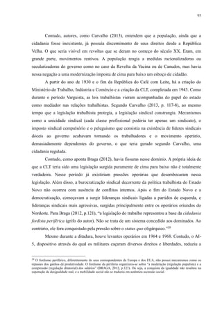 95 
Contudo, autores, como Carvalho (2013), entendem que a população, ainda que a 
cidadania fosse inexistente, já possuía discernimento de seus direitos desde a República 
Velha. O que seria visível em revoltas que se deram no começo do século XX. Eram, em 
grande parte, movimentos reativos. A população reagia a medidas racionalizadoras ou 
secularizadoras do governo como no caso da Revolta da Vacina ou de Canudos, mas havia 
nessa negação a uma modernização imposta de cima para baixo um esboço de cidadão. 
A partir do ano de 1930 e o fim da República do Café com Leite, há a criação do 
Ministério do Trabalho, Indústria e Comércio e a criação da CLT, completada em 1943. Como 
durante o período Varguista, as leis trabalhistas vieram acompanhadas do papel do estado 
como mediador nas relações trabalhistas. Segundo Carvalho (2013, p. 117-8), ao mesmo 
tempo que a legislação trabalhista protegia, a legislação sindical constrangia. Mecanismos 
como a unicidade sindical (cada classe profissional poderia ter apenas um sindicato), o 
imposto sindical compulsório e o peleguismo que consistia na existência de líderes sindicais 
dóceis ao governo acabavam tornando os trabalhadores e o movimento operário, 
demasiadamente dependentes do governo, o que teria gerado segundo Carvalho, uma 
cidadania regulada. 
Contudo, como aponta Braga (2012), havia fissuras nesse domínio. A própria ideia de 
que a CLT teria sido uma legislação surgida puramente de cima para baixo não é totalmente 
verdadeira. Nesse período já existiriam pressões operárias que desembocaram nessa 
legislação. Além disso, a burocratização sindical decorrente da política trabalhista do Estado 
Novo não ocorreu com ausência de conflitos internos. Após o fim do Estado Novo e a 
democratização, começavam a surgir lideranças sindicais ligadas a partidos de esquerda, e 
lideranças sindicais mais agressivas, surgidas principalmente entre os operários oriundos do 
Nordeste. Para Braga (2012, p.121), “a legislação do trabalho representou a base da cidadania 
fordista periférica (grifo do autor). Não se trata de um sistema concedido aos dominados. Ao 
contrário, ele fora conquistado pela pressão sobre o status quo oligárquico.”20 
Mesmo durante a ditadura, houve levantes operários em 1964 e 1968. Contudo, o AI- 
5, dispositivo através do qual os militares caçaram diversos direitos e liberdades, reduziu a 
20 O fordismo periférico, diferentemente de seus correspondentes da Europa e dos EUA, não possui mecanismos como os 
repasses dos ganhos de produtividade. O fordismo da periferia organizava-se sobre “a moderação (regulação populista) e a 
compressão (regulação ditatorial) dos salários” (BRAGA, 2012, p.123). Ou seja, a conquista da igualdade não resultou na 
superação da desigualdade real, e a mobilidade social não se traduziu em autêntica ascensão social. 
 