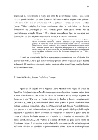 97 
engrandecê-la, o que mostra a euforia em torno das possibilidades abertas. Havia nesse 
período, grande otimismo em torno dos novos movimentos sociais surgidos nesse período, 
visto como autônomos em direção aos partidos políticos, e difíceis de serem cooptados 
(Idem). Várias reivindicações desses movimentos iriam se materializar em direitos 
formalizados na Constituição de 1988. Embora grande parte desses direitos não se 
materializassem, segundo Oliveira (1995), estavam assentadas as bases da esperança, um 
ponto a partir do qual era possível reivindicar mudanças: o direito a ter direitos. 
A constituição balizou o campo da luta social e sacramentou uma série de direitos 
criados socialmente, dando-lhes a forma e a letra da Lei, o que reforça em muito a 
potência da própria luta social; o reconhecimento do conflito como via democrática 
por excelência. Instituía o conflito e não o consenso, retomando aspirações de direito 
que a sociedade guardou em si, atropeladas pelo golpe de 64: a reforma agrária, o 
habeas corpus, que foi suspenso durante toda a ditadura, e outros direitos individuais 
foram recriados e ampliou-se o escopo dos direitos sociais e políticos. (OLIVEIRA, 
1999, p.70) 
A partir da promulgação da Carta Magna, começa uma disputa pela efetivação dos 
direitos prometidos. Luta na qual os movimentos populares sofrem sucessivos reveses durante 
a década de 90, quando os governantes eleitos passam a adotar uma série de medidas ligadas 
ao receituário neoliberal. 
3.2 Anos 90: Neoliberalismo e Confluência Perversa 
Apesar de ter surgido após a Segunda Guerra Mundial como reação ao Estado de 
Bem-Estar Social europeu e ao New Deal Americano, o neoliberalismo começa a ganhar força 
a partir da década de 70 com a crise do Estado de Bem-Estar Social, e chega ao poder na 
Inglaterra e nos EUA com as vitórias eleitorais de Tatcher e Regan, respectivamente 
(ANDERSON, 1995, p.9), embora como aponta Klein (2007), o grande laboratório dessa 
política econômica e social foi o Chile pós-1973, governado pelo General Augusto Pinochet, 
que governaria o país latino-americano por anos. Um dos grandes ideólogos da ideologia 
neoliberal, o economista Milton Friedman, foi conselheiro de Pinochet e grande parte da 
equipe econômica do ditador estudou sob orientação do economista norte-americano. De 
acordo com Klein (2007, p.6), Friedman é o grande articulador do que a autora chama de 
doutrina de choque. O economista neoliberal defendia que mudanças são realizadas apenas 
após uma crise real ou percebida, e quando essa crise viesse à tona era preciso agir com 
 