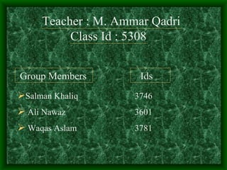 Teacher : M. Ammar Qadri
          Class Id : 5308


Group Members         Ids
Salman Khaliq       3746
 Ali Nawaz          3601
 Waqas Aslam        3781
 