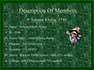 Description Of Members
                 Salman Khaliq 3746
 Name : Salman Khaliq Bajwa
 Id : 3746
 Father Name : Abdul Khaliq Bajwa
 Program : B.E. (Telecom)
 Semester :1st ( SP-07)
 Matric : Karachi Public School (with 82% marks)
 College : DHA Degree (with 73% marks)
 