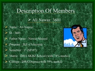 Description Of Members
                  Ali Nawaz 3601
 Name : Ali Nawaz
 Id : 3601
 Father Name : Nawaz Majeed
 Program : B.E. (Telecom)
 Semester : 1st (SP-07)
 Matric : DHA SKBZ School (with 74% marks)
 College : DHA Degree (with 59% marks)
 