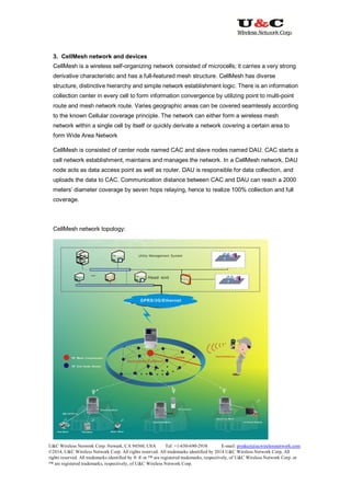 U&C Wireless Network Corp. Newark, CA 94560, USA Tel: +1-650-690-2938 E-mail: product@ucwirelessnetwork.com
©2014, U&C Wireless Network Corp. All rights reserved. All trademarks identified by 2014 U&C Wireless Network Corp, All
rights reserved. All trademarks identified by ® ® or ™ are registered trademarks, respectively, of U&C Wireless Network Corp. or
™ are registered trademarks, respectively, of U&C Wireless Network Corp.
3. CellMesh network and devices
CellMesh is a wireless self-organizing network consisted of microcells; it carries a very strong
derivative characteristic and has a full-featured mesh structure. CellMesh has diverse
structure, distinctive hierarchy and simple network establishment logic. There is an information
collection center in every cell to form information convergence by utilizing point to multi-point
route and mesh network route. Varies geographic areas can be covered seamlessly according
to the known Cellular coverage principle. The network can either form a wireless mesh
network within a single cell by itself or quickly derivate a network covering a certain area to
form Wide Area Network
CellMesh is consisted of center node named CAC and slave nodes named DAU. CAC starts a
cell network establishment, maintains and manages the network. In a CellMesh network, DAU
node acts as data access point as well as router. DAU is responsible for data collection, and
uploads the data to CAC. Communication distance between CAC and DAU can reach a 2000
meters’ diameter coverage by seven hops relaying, hence to realize 100% collection and full
coverage.
CellMesh network topology:
 