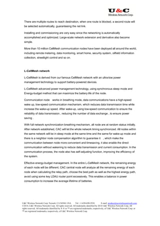 U&C Wireless Network Corp. Newark, CA 94560, USA Tel: +1-650-690-2938 E-mail: product@ucwirelessnetwork.com
©2014, U&C Wireless Network Corp. All rights reserved. All trademarks identified by 2014 U&C Wireless Network Corp, All
rights reserved. All trademarks identified by ® ® or ™ are registered trademarks, respectively, of U&C Wireless Network Corp. or
™ are registered trademarks, respectively, of U&C Wireless Network Corp.
There are multiple routes to reach destination, when one route is blocked, a second route will
be selected automatically, guaranteeing the net link.
Installing and commissioning are very easy since the networking is automatically
accomplished and optimized. Large-scale network extension and derivative also become
simple.
More than 10 million CellMesh communication nodes have been deployed all around the world,
including remote metering, data monitoring, smart home, security system, oilfield information
collection, streetlight control and so on.
L-CellMesh network
L-CellMesh is derived from our famous CellMesh network with an ultra-low power
management technology to support battery-powered devices.
L-CellMesh advanced power management technology, using synchronous sleep mode and
Energy-budget method that can maximize the battery life of the node.
Communication node works in breathing mode, data communications have a high-speed
wake up, low-speed communication mechanism, which reduces data transmission time while
increase the wake-up speed. After wake-up, using low-speed communication to ensure the
reliability of data transmission , reducing the number of data exchange , to ensure power
saving .
With full network synchronization breathing mechanism, all node are at random status initially.
After network established, CAC will let the whole network timing synchronized. All nodes within
the same network will be in sleep mode at the same time and the same for wake-up mode and
there is a neighbor node compensation algorithm to guarantee it , which make the
communication between node more convenient and timesaving, it also enable the direct
communication without wakening to reduce data transmission and current consumption. In the
communication process, the node also has self-adjusting function, improving the efficiency of
the system.
Effective energy-budget management. In the entire L-CellMesh network, the remaining energy
of each node will be different; CAC central node will analyze all the remaining energy of each
node when calculating the relay path, choose the best path as well as the highest energy path,
avoid using some key LDAU router point excessively. This enables a balance in power
consumption to increase the average lifetime of batteries.
 