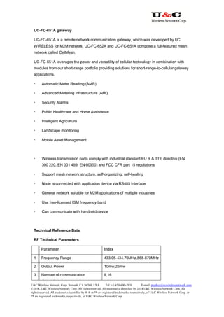 U&C Wireless Network Corp. Newark, CA 94560, USA Tel: +1-650-690-2938 E-mail: product@ucwirelessnetwork.com
©2014, U&C Wireless Network Corp. All rights reserved. All trademarks identified by 2014 U&C Wireless Network Corp, All
rights reserved. All trademarks identified by ® ® or ™ are registered trademarks, respectively, of U&C Wireless Network Corp. or
™ are registered trademarks, respectively, of U&C Wireless Network Corp.
UC-FC-651A gateway
UC-FC-651A is a remote network communication gateway, which was developed by UC
WIRELESS for M2M network. UC-FC-652A and UC-FC-651A compose a full-featured mesh
network called CellMesh.
UC-FC-651A leverages the power and versatility of cellular technology in combination with
modules from our short-range portfolio providing solutions for short-range-to-cellular gateway
applications.
 Automatic Meter Reading (AMR)
 Advanced Metering Infrastructure (AMI)
 Security Alarms
 Public Healthcare and Home Assistance
 Intelligent Agriculture
 Landscape monitoring
 Mobile Asset Management
 Wireless transmission parts comply with industrial standard EU R & TTE directive (EN
300 220, EN 301 489, EN 60950) and FCC CFR part 15 regulations
 Support mesh network structure, self-organizing, self-healing
 Node is connected with application device via RS485 interface
 General network suitable for M2M applications of multiple industries
 Use free-licensed ISM frequency band
 Can communicate with handheld device
Technical Reference Data
RF Technical Parameters
Parameter Index
1 Frequency Range 433.05-434.70MHz,868-870MHz
2 Output Power 10mw,25mw
3 Number of communication
channels
8,16
 