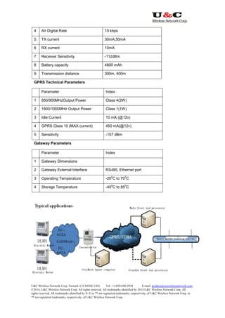 U&C Wireless Network Corp. Newark, CA 94560, USA Tel: +1-650-690-2938 E-mail: product@ucwirelessnetwork.com
©2014, U&C Wireless Network Corp. All rights reserved. All trademarks identified by 2014 U&C Wireless Network Corp, All
rights reserved. All trademarks identified by ® ® or ™ are registered trademarks, respectively, of U&C Wireless Network Corp. or
™ are registered trademarks, respectively, of U&C Wireless Network Corp.
4 Air Digital Rate 10 kbps
5 TX current 30mA,50mA
6 RX current 10mA
7 Receiver Sensitivity -112dBm
8 Battery capacity 4800 mAh
9 Transmission distance 300m, 400m
GPRS Technical Parameters
Parameter Index
1 850/900MHzOutput Power Class 4(2W)
2 1800/1900MHz Output Power Class 1(1W)
3 Idle Current 10 mA (@12v)
4 GPRS Class 10 (MAX current) 450 mA(@12v)
5 Sensitivity -107 dBm
Gateway Parameters
Parameter Index
1 Gateway Dimensions
2 Gateway External Interface RS485, Ethernet port
3 Operating Temperature -200
C to 700
C
4 Storage Temperature -400
C to 850
C
 