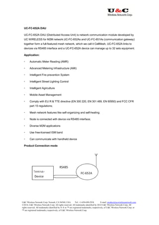 U&C Wireless Network Corp. Newark, CA 94560, USA Tel: +1-650-690-2938 E-mail: product@ucwirelessnetwork.com
©2014, U&C Wireless Network Corp. All rights reserved. All trademarks identified by 2014 U&C Wireless Network Corp, All
rights reserved. All trademarks identified by ® ® or ™ are registered trademarks, respectively, of U&C Wireless Network Corp. or
™ are registered trademarks, respectively, of U&C Wireless Network Corp.
UC-FC-652A DAU
UC-FC-652A DAU (Distributed Access Unit) is network communication module developed by
UC WIRELESS for M2M network.UC-FC-652As and UC-FC-651As (communication gateway)
together form a full-featured mesh network, which we call it CellMesh, UC-FC-652A links to
devices via RS485 interface and a UC-FC-652A device can manage up to 32 sets equipment.
Application:
 Automatic Meter Reading (AMR)
 Advanced Metering Infrastructure (AMI)
 Intelligent Fire prevention System
 Intelligent Street Lighting Control
 Intelligent Agriculture
 Mobile Asset Management
 Comply with EU R & TTE directive (EN 300 220, EN 301 489, EN 60950) and FCC CFR
part 15 regulations;
 Mesh network features like self-organizing and self-healing;
 Node is connected with device via RS485 interface;
 Diverse M2M applications
 Use free-licensed ISM band
 Can communicate with handheld device
Product Connection mode
 