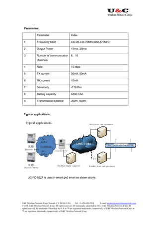 U&C Wireless Network Corp. Newark, CA 94560, USA Tel: +1-650-690-2938 E-mail: product@ucwirelessnetwork.com
©2014, U&C Wireless Network Corp. All rights reserved. All trademarks identified by 2014 U&C Wireless Network Corp, All
rights reserved. All trademarks identified by ® ® or ™ are registered trademarks, respectively, of U&C Wireless Network Corp. or
™ are registered trademarks, respectively, of U&C Wireless Network Corp.
Parameters
Parameter Index
1 Frequency band 433.05-434.70MHz,868-870MHz
2 Output Power 10mw, 25mw
3 Number of communication
channels
8，16
4 Rate 10 kbps
5 TX current 30mA, 50mA
6 RX current 10mA
7 Sensitivity -112dBm
8 Battery capacity 4800 mAh
9 Transmission distance 300m, 400m
Typical applications:
UC-FC-652A is used in smart grid smart as shown above.
 