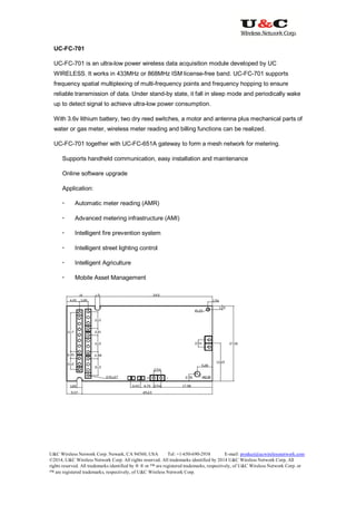 U&C Wireless Network Corp. Newark, CA 94560, USA Tel: +1-650-690-2938 E-mail: product@ucwirelessnetwork.com
©2014, U&C Wireless Network Corp. All rights reserved. All trademarks identified by 2014 U&C Wireless Network Corp, All
rights reserved. All trademarks identified by ® ® or ™ are registered trademarks, respectively, of U&C Wireless Network Corp. or
™ are registered trademarks, respectively, of U&C Wireless Network Corp.
UC-FC-701
UC-FC-701 is an ultra-low power wireless data acquisition module developed by UC
WIRELESS. It works in 433MHz or 868MHz ISM license-free band. UC-FC-701 supports
frequency spatial multiplexing of multi-frequency points and frequency hopping to ensure
reliable transmission of data. Under stand-by state, it fall in sleep mode and periodically wake
up to detect signal to achieve ultra-low power consumption.
With 3.6v lithium battery, two dry reed switches, a motor and antenna plus mechanical parts of
water or gas meter, wireless meter reading and billing functions can be realized.
UC-FC-701 together with UC-FC-651A gateway to form a mesh network for metering.
Supports handheld communication, easy installation and maintenance
Online software upgrade
Application:
 Automatic meter reading (AMR)
 Advanced metering infrastructure (AMI)
 Intelligent fire prevention system
 Intelligent street lighting control
 Intelligent Agriculture
 Mobile Asset Management
 