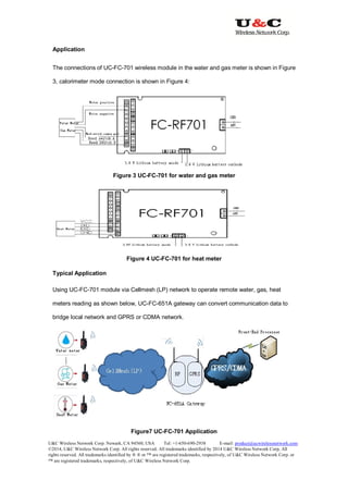 U&C Wireless Network Corp. Newark, CA 94560, USA Tel: +1-650-690-2938 E-mail: product@ucwirelessnetwork.com
©2014, U&C Wireless Network Corp. All rights reserved. All trademarks identified by 2014 U&C Wireless Network Corp, All
rights reserved. All trademarks identified by ® ® or ™ are registered trademarks, respectively, of U&C Wireless Network Corp. or
™ are registered trademarks, respectively, of U&C Wireless Network Corp.
Application
The connections of UC-FC-701 wireless module in the water and gas meter is shown in Figure
3, calorimeter mode connection is shown in Figure 4:
Figure 3 UC-FC-701 for water and gas meter
Figure 4 UC-FC-701 for heat meter
Typical Application
Using UC-FC-701 module via Cellmesh (LP) network to operate remote water, gas, heat
meters reading as shown below, UC-FC-651A gateway can convert communication data to
bridge local network and GPRS or CDMA network.
Figure7 UC-FC-701 Application
 