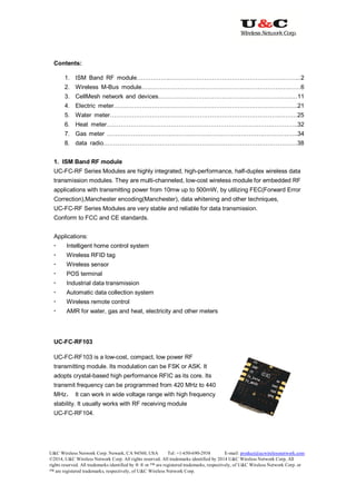 U&C Wireless Network Corp. Newark, CA 94560, USA Tel: +1-650-690-2938 E-mail: product@ucwirelessnetwork.com
©2014, U&C Wireless Network Corp. All rights reserved. All trademarks identified by 2014 U&C Wireless Network Corp, All
rights reserved. All trademarks identified by ® ® or ™ are registered trademarks, respectively, of U&C Wireless Network Corp. or
™ are registered trademarks, respectively, of U&C Wireless Network Corp.
Contents:
1. ISM Band RF module……………..………………………………………………………...2
2. Wireless M-Bus module…………………………………………………………….….……6
3. CellMesh network and devices………………………………………………………….…11
4. Electric meter…………………………………………………………….………………….21
5. Water meter………………………………………………………………………….………25
6. Heat meter……………………………………………………………………….…………..32
7. Gas meter …………………………………………………………………….……………..34
8. data radio…………………………………………………………………………………….38
1. ISM Band RF module
UC-FC-RF Series Modules are highly integrated, high-performance, half-duplex wireless data
transmission modules. They are multi-channeled, low-cost wireless module for embedded RF
applications with transmitting power from 10mw up to 500mW, by utilizing FEC(Forward Error
Correction),Manchester encoding(Manchester), data whitening and other techniques,
UC-FC-RF Series Modules are very stable and reliable for data transmission.
Conform to FCC and CE standards.
Applications:
 Intelligent home control system
 Wireless RFID tag
 Wireless sensor
 POS terminal
 Industrial data transmission
 Automatic data collection system
 Wireless remote control
 AMR for water, gas and heat, electricity and other meters
UC-FC-RF103
UC-FC-RF103 is a low-cost, compact, low power RF
transmitting module. Its modulation can be FSK or ASK. It
adopts crystal-based high performance RFIC as its core. Its
transmit frequency can be programmed from 420 MHz to 440
MHz， It can work in wide voltage range with high frequency
stability. It usually works with RF receiving module
UC-FC-RF104.
 