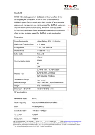 U&C Wireless Network Corp. Newark, CA 94560, USA Tel: +1-650-690-2938 E-mail: product@ucwirelessnetwork.com
©2014, U&C Wireless Network Corp. All rights reserved. All trademarks identified by 2014 U&C Wireless Network Corp, All
rights reserved. All trademarks identified by ® ® or ™ are registered trademarks, respectively, of U&C Wireless Network Corp. or
™ are registered trademarks, respectively, of U&C Wireless Network Corp.
Handheld
FC666-HS is battery-powered，dedicated wireless handheld device
developed by UC WIRELESS. It can be used for assessment of
CellMesh system field communication effect, on-site RF environmental
assessment, management and maintenance of the CellMesh equipment
and field meter communication testing. Moreover, it can be used to
conduct the quantification for the wireless environment and construction
effect to make available support for CellMesh on-site construction.
Parameters:
PowerSupplyMode LithiumBattery: 3.7V（1100mAh）
Continuous Operating time > 8 hours
Charge Mode DC5V, USB interface
Display Mode TFT2.8 inch , LCD
Enter Mode Keyboard
Communication Mode
infrared
RS485
RF
USB
Protocol Type
DL/T645-1997，DLMS/COSEM
DL/T645-2007, MODBUS
CJ/T188-2004, WM-BUS
Temperature Range
-20℃~+70℃
Humidity Range 10%～100% RH,( Non-condensation)
Weight 210g（with battery）
Dimension （L×W×H） 169.0×67.5×27.0（mm）
RF specifications:
Modulation Mode GFSK
Work Frequency 433MHz/480MHz/868MHz/915MHz
ERP <10dBm(default)
Sensitivity, R/S/T -106dBm（10Kbps）
TX Current <265mA
RX Current <165mA
 
