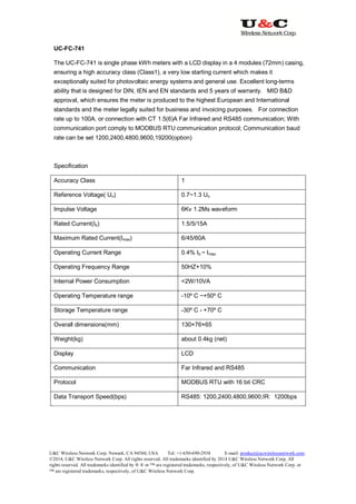 U&C Wireless Network Corp. Newark, CA 94560, USA Tel: +1-650-690-2938 E-mail: product@ucwirelessnetwork.com
©2014, U&C Wireless Network Corp. All rights reserved. All trademarks identified by 2014 U&C Wireless Network Corp, All
rights reserved. All trademarks identified by ® ® or ™ are registered trademarks, respectively, of U&C Wireless Network Corp. or
™ are registered trademarks, respectively, of U&C Wireless Network Corp.
UC-FC-741
The UC-FC-741 is single phase kWh meters with a LCD display in a 4 modules (72mm) casing,
ensuring a high accuracy class (Class1), a very low starting current which makes it
exceptionally suited for photovoltaic energy systems and general use. Excellent long-terms
ability that is designed for DIN, IEN and EN standards and 5 years of warranty. MID B&D
approval, which ensures the meter is produced to the highest European and International
standards and the meter legally suited for business and invoicing purposes. For connection
rate up to 100A. or connection with CT 1.5(6)A Far Infrared and RS485 communication; With
communication port comply to MODBUS RTU communication protocol; Communication baud
rate can be set 1200,2400,4800,9600,19200(option)
Specification
Accuracy Class 1
Reference Voltage( Un) 0.7~1.3 Un
Impulse Voltage 6Kv 1.2Ms waveform
Rated Current(Ib) 1.5/5/15A
Maximum Rated Current(Imax) 6/45/60A
Operating Current Range 0.4% Ib ~ Imax
Operating Frequency Range 50HZ+10%
Internal Power Consumption <2W/10VA
Operating Temperature range -10º C ~+50º C
Storage Temperature range -30º C - +70º C
Overall dimensions(mm) 130×76×65
Weight(kg) about 0.4kg (net)
Display LCD
Communication Far Infrared and RS485
Protocol MODBUS RTU with 16 bit CRC
Data Transport Speed(bps) RS485: 1200,2400,4800,9600,IR: 1200bps
 