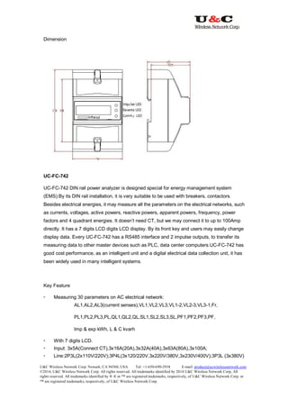 U&C Wireless Network Corp. Newark, CA 94560, USA Tel: +1-650-690-2938 E-mail: product@ucwirelessnetwork.com
©2014, U&C Wireless Network Corp. All rights reserved. All trademarks identified by 2014 U&C Wireless Network Corp, All
rights reserved. All trademarks identified by ® ® or ™ are registered trademarks, respectively, of U&C Wireless Network Corp. or
™ are registered trademarks, respectively, of U&C Wireless Network Corp.
Dimension
UC-FC-742
UC-FC-742 DIN rail power analyzer is designed special for energy management system
(EMS).By its DIN rail installation, it is very suitable to be used with breakers, contactors.
Besides electrical energies, it may measure all the parameters on the electrical networks, such
as currents, voltages, active powers, reactive powers, apparent powers, frequency, power
factors and 4 quadrant energies. It doesn’t need CT, but we may connect it to up to 100Amp
directly. It has a 7 digits LCD digits LCD display. By its front key and users may easily change
display data. Every UC-FC-742 has a RS485 interface and 2 impulse outputs, to transfer its
measuring data to other master devices such as PLC, data center computers.UC-FC-742 has
good cost performance, as an intelligent unit and a digital electrical data collection unit, it has
been widely used in many intelligent systems.
Key Feature
 Measuring 30 parameters on AC electrical network:
AL1,AL2,AL3(current senses),VL1,VL2,VL3,VL1-2,VL2-3,VL3-1,Fr,
PL1,PL2,PL3,PL,QL1,QL2,QL,SL1,SL2,SL3,SL,PF1,PF2,PF3,PF,
Imp & exp kWh, L & C kvarh
 With 7 digits LCD.
 Input: 3x5A(Connect CT),3x16A(20A),3x32A(40A),3x63A(80A),3x100A;
 Line:2P3L(2x110V/220V);3P4L(3x120/220V,3x220V/380V,3x230V/400V);3P3L (3x380V)
 
