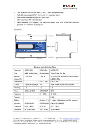 U&C Wireless Network Corp. Newark, CA 94560, USA Tel: +1-650-690-2938 E-mail: product@ucwirelessnetwork.com
©2014, U&C Wireless Network Corp. All rights reserved. All trademarks identified by 2014 U&C Wireless Network Corp, All
rights reserved. All trademarks identified by ® ® or ™ are registered trademarks, respectively, of U&C Wireless Network Corp. or
™ are registered trademarks, respectively, of U&C Wireless Network Corp.
 The 3x5A type can be used with CT and CT ratio is programmable;
 With 2 impulse outputs(kWh, kvarh) and wire breakage alarm,
 With RS485 interface(Modbus-RTU protocol);
 35mm standard DIN rail installation
 With Standard LPC software, the users may easily read and UC-FC-742 data and
program its parameters by computer.
Dimension
Electrical Meter Selection Table
Parameter UC-FC-740 UC-FC-741 UC-FC-742
Type ANSI single phase Single phase Three Phase Din Rail
Nominal
Voltage(Un)
120V/240V 230V A 2x110V/220V,3x120/220V,3x220V/380V,
3x230V/400V,
Operational 0.7～1.3Un 0.9～1.1Un
Current 15(100)A/30(200)A 10A 3x5A,3x16A,3x32A,3x63A,3x100A
Accuracy 1.0 1.0 1.0
Power ≤2W and 10VA ≤2W / 10VA ≤5VA
Frequency 50～60Hz 45-65Hz
Precision 0.5%
RS485 Modbus RTU 2 cables RS485(Modbus-RTU protocol)
Standard IEC62053-21 IEC62053-21 EN61036;EN50022
Operation -20℃～+55℃ -10°C to -20C ～+55C
Dimension 94.2*119.2mm 100 x 65.5 x 76*89*74mm
 