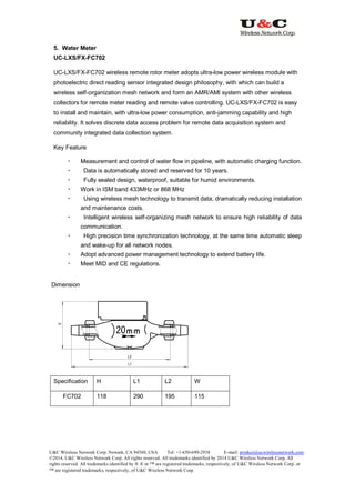 U&C Wireless Network Corp. Newark, CA 94560, USA Tel: +1-650-690-2938 E-mail: product@ucwirelessnetwork.com
©2014, U&C Wireless Network Corp. All rights reserved. All trademarks identified by 2014 U&C Wireless Network Corp, All
rights reserved. All trademarks identified by ® ® or ™ are registered trademarks, respectively, of U&C Wireless Network Corp. or
™ are registered trademarks, respectively, of U&C Wireless Network Corp.
5. Water Meter
UC-LXS/FX-FC702
UC-LXS/FX-FC702 wireless remote rotor meter adopts ultra-low power wireless module with
photoelectric direct reading sensor integrated design philosophy, with which can build a
wireless self-organization mesh network and form an AMR/AMI system with other wireless
collectors for remote meter reading and remote valve controlling. UC-LXS/FX-FC702 is easy
to install and maintain, with ultra-low power consumption, anti-jamming capability and high
reliability. It solves discrete data access problem for remote data acquisition system and
community integrated data collection system.
Key Feature
 Measurement and control of water flow in pipeline, with automatic charging function.
 Data is automatically stored and reserved for 10 years.
 Fully sealed design, waterproof, suitable for humid environments.
 Work in ISM band 433MHz or 868 MHz
 Using wireless mesh technology to transmit data, dramatically reducing installation
and maintenance costs.
 Intelligent wireless self-organizing mesh network to ensure high reliability of data
communication.
 High precision time synchronization technology, at the same time automatic sleep
and wake-up for all network nodes.
 Adopt advanced power management technology to extend battery life.
 Meet MID and CE regulations.
Dimension
Specification H L1 L2 W
FC702 118 290 195 115
 