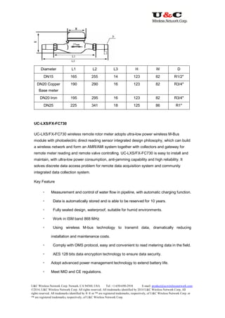 U&C Wireless Network Corp. Newark, CA 94560, USA Tel: +1-650-690-2938 E-mail: product@ucwirelessnetwork.com
©2014, U&C Wireless Network Corp. All rights reserved. All trademarks identified by 2014 U&C Wireless Network Corp, All
rights reserved. All trademarks identified by ® ® or ™ are registered trademarks, respectively, of U&C Wireless Network Corp. or
™ are registered trademarks, respectively, of U&C Wireless Network Corp.
Diameter L1 L2 L3 H W D
DN15 165 255 14 123 82 R1/2″
DN20 Copper
Base meter
190 290 16 123 82 R3/4″
DN20 Iron 195 295 16 123 82 R3/4″
DN25 225 341 18 125 86 R1″
UC-LXS/FX-FC730
UC-LXS/FX-FC730 wireless remote rotor meter adopts ultra-low power wireless M-Bus
module with photoelectric direct reading sensor integrated design philosophy, which can build
a wireless network and form an AMR/AMI system together with collectors and gateway for
remote meter reading and remote valve controlling. UC-LXS/FX-FC730 is easy to install and
maintain, with ultra-low power consumption, anti-jamming capability and high reliability. It
solves discrete data access problem for remote data acquisition system and community
integrated data collection system.
Key Feature
 Measurement and control of water flow in pipeline, with automatic charging function.
 Data is automatically stored and is able to be reserved for 10 years.
 Fully sealed design, waterproof, suitable for humid environments.
 Work in ISM band 868 MHz
 Using wireless M-bus technology to transmit data, dramatically reducing
installation and maintenance costs.
 Comply with OMS protocol, easy and convenient to read metering data in the field.
 AES 128 bits data encryption technology to ensure data security.
 Adopt advanced power management technology to extend battery life.
 Meet MID and CE regulations.
 