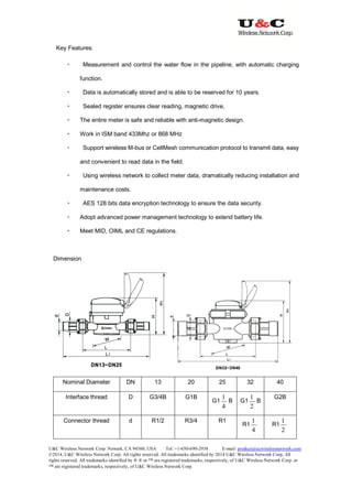 U&C Wireless Network Corp. Newark, CA 94560, USA Tel: +1-650-690-2938 E-mail: product@ucwirelessnetwork.com
©2014, U&C Wireless Network Corp. All rights reserved. All trademarks identified by 2014 U&C Wireless Network Corp, All
rights reserved. All trademarks identified by ® ® or ™ are registered trademarks, respectively, of U&C Wireless Network Corp. or
™ are registered trademarks, respectively, of U&C Wireless Network Corp.
Key Features:
 Measurement and control the water flow in the pipeline, with automatic charging
function.
 Data is automatically stored and is able to be reserved for 10 years.
 Sealed register ensures clear reading, magnetic drive,
 The entire meter is safe and reliable with anti-magnetic design.
 Work in ISM band 433Mhz or 868 MHz
 Support wireless M-bus or CellMesh communication protocol to transmit data, easy
and convenient to read data in the field.
 Using wireless network to collect meter data, dramatically reducing installation and
maintenance costs.
 AES 128 bits data encryption technology to ensure the data security.
 Adopt advanced power management technology to extend battery life.
 Meet MID, OIML and CE regulations.
Dimension
Nominal Diameter DN 13 20 25 32 40
Interface thread D G3/4B G1B
G1
4
1
B G1
2
1
B
G2B
Connector thread d R1/2 R3/4 R1
R1
4
1
R1
2
1
 