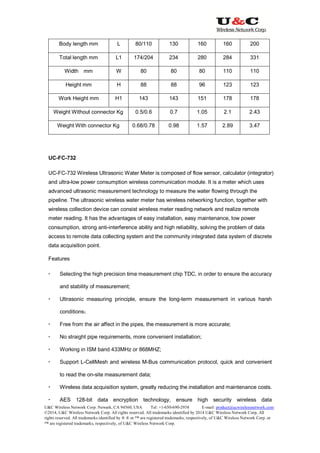 U&C Wireless Network Corp. Newark, CA 94560, USA Tel: +1-650-690-2938 E-mail: product@ucwirelessnetwork.com
©2014, U&C Wireless Network Corp. All rights reserved. All trademarks identified by 2014 U&C Wireless Network Corp, All
rights reserved. All trademarks identified by ® ® or ™ are registered trademarks, respectively, of U&C Wireless Network Corp. or
™ are registered trademarks, respectively, of U&C Wireless Network Corp.
Body length mm L 80/110 130 160 160 200
Total length mm L1 174/204 234 280 284 331
Width mm W 80 80 80 110 110
Height mm H 88 88 96 123 123
Work Height mm H1 143 143 151 178 178
Weight Without connector Kg 0.5/0.6 0.7 1.05 2.1 2.43
Weight With connector Kg 0.68/0.78 0.98 1.57 2.89 3.47
UC-FC-732
UC-FC-732 Wireless Ultrasonic Water Meter is composed of flow sensor, calculator (integrator)
and ultra-low power consumption wireless communication module. It is a meter which uses
advanced ultrasonic measurement technology to measure the water flowing through the
pipeline. The ultrasonic wireless water meter has wireless networking function, together with
wireless collection device can consist wireless meter reading network and realize remote
meter reading. It has the advantages of easy installation, easy maintenance, low power
consumption, strong anti-interference ability and high reliability, solving the problem of data
access to remote data collecting system and the community integrated data system of discrete
data acquisition point.
Features
 Selecting the high precision time measurement chip TDC, in order to ensure the accuracy
and stability of measurement;
 Ultrasonic measuring principle, ensure the long-term measurement in various harsh
conditions；
 Free from the air affect in the pipes, the measurement is more accurate;
 No straight pipe requirements, more convenient installation;
 Working in ISM band 433MHz or 868MHZ;
 Support L-CellMesh and wireless M-Bus communication protocol, quick and convenient
to read the on-site measurement data;
 Wireless data acquisition system, greatly reducing the installation and maintenance costs.
 AES 128-bit data encryption technology, ensure high security wireless data
 