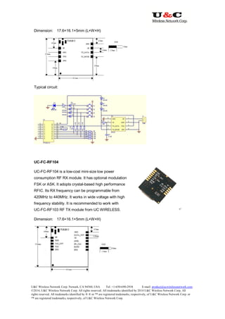 U&C Wireless Network Corp. Newark, CA 94560, USA Tel: +1-650-690-2938 E-mail: product@ucwirelessnetwork.com
©2014, U&C Wireless Network Corp. All rights reserved. All trademarks identified by 2014 U&C Wireless Network Corp, All
rights reserved. All trademarks identified by ® ® or ™ are registered trademarks, respectively, of U&C Wireless Network Corp. or
™ are registered trademarks, respectively, of U&C Wireless Network Corp.
Dimension: 17.6×16.1×5mm (L×W×H)
Typical circuit:
UC-FC-RF104
UC-FC-RF104 is a low-cost mini-size low power
consumption RF RX module. It has optional modulation
FSK or ASK. It adopts crystal-based high performance
RFIC. Its RX frequency can be programmable from
420MHz to 440MHz. It works in wide voltage with high
frequency stability. It is recommended to work with
UC-FC-RF103 RF TX module from UC WIRELESS.
Dimension: 17.6×16.1×5mm (L×W×H)
 