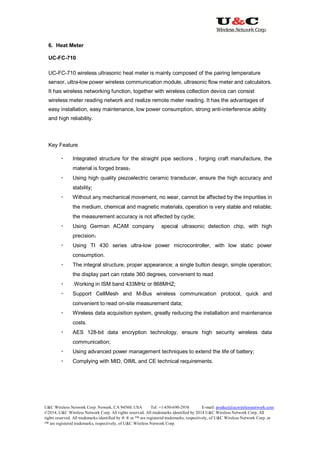 U&C Wireless Network Corp. Newark, CA 94560, USA Tel: +1-650-690-2938 E-mail: product@ucwirelessnetwork.com
©2014, U&C Wireless Network Corp. All rights reserved. All trademarks identified by 2014 U&C Wireless Network Corp, All
rights reserved. All trademarks identified by ® ® or ™ are registered trademarks, respectively, of U&C Wireless Network Corp. or
™ are registered trademarks, respectively, of U&C Wireless Network Corp.
6. Heat Meter
UC-FC-710
UC-FC-710 wireless ultrasonic heat meter is mainly composed of the pairing temperature
sensor, ultra-low power wireless communication module, ultrasonic flow meter and calculators.
It has wireless networking function, together with wireless collection device can consist
wireless meter reading network and realize remote meter reading. It has the advantages of
easy installation, easy maintenance, low power consumption, strong anti-interference ability
and high reliability.
Key Feature
 Integrated structure for the straight pipe sections , forging craft manufacture, the
material is forged brass；
 Using high quality piezoelectric ceramic transducer, ensure the high accuracy and
stability;
 Without any mechanical movement, no wear, cannot be affected by the impurities in
the medium, chemical and magnetic materials, operation is very stable and reliable;
the measurement accuracy is not affected by cycle;
 Using German ACAM company special ultrasonic detection chip, with high
precision；
 Using TI 430 series ultra-low power microcontroller, with low static power
consumption.
 The integral structure, proper appearance; a single button design, simple operation;
the display part can rotate 360 degrees, convenient to read
 .Working in ISM band 433MHz or 868MHZ;
 Support CellMesh and M-Bus wireless communication protocol, quick and
convenient to read on-site measurement data;
 Wireless data acquisition system, greatly reducing the installation and maintenance
costs.
 AES 128-bit data encryption technology, ensure high security wireless data
communication;
 Using advanced power management techniques to extend the life of battery;
 Complying with MID, OIML and CE technical requirements.
 