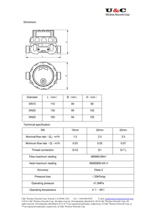 U&C Wireless Network Corp. Newark, CA 94560, USA Tel: +1-650-690-2938 E-mail: product@ucwirelessnetwork.com
©2014, U&C Wireless Network Corp. All rights reserved. All trademarks identified by 2014 U&C Wireless Network Corp, All
rights reserved. All trademarks identified by ® ® or ™ are registered trademarks, respectively, of U&C Wireless Network Corp. or
™ are registered trademarks, respectively, of U&C Wireless Network Corp.
Dimension
Diameter L（mm） B（mm） H（mm）
DN15 110 84 90
DN20 130 84 100
DN25 160 84 105
Technical specification
DN 15mm 20mm 25mm
Nominal flow rate（Qp）m³/h 1.5 2.5 3.5
Minimum flow rate（Qi）m³/h 0.03 0.05 0.07
Thread connection G1/2 G1 G1
1
/4
Flow maximum reading 999999.99m³
Heat maximum reading 99999999 kW·h
Accuracy Class 2
Pressure loss ＜25kPa/qp
Operating pressure ≤1.0MPa
Operating temperature 4 ℃～95℃
 