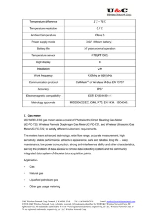 U&C Wireless Network Corp. Newark, CA 94560, USA Tel: +1-650-690-2938 E-mail: product@ucwirelessnetwork.com
©2014, U&C Wireless Network Corp. All rights reserved. All trademarks identified by 2014 U&C Wireless Network Corp, All
rights reserved. All trademarks identified by ® ® or ™ are registered trademarks, respectively, of U&C Wireless Network Corp. or
™ are registered trademarks, respectively, of U&C Wireless Network Corp.
Temperature difference 3℃～75℃
Temperature resolution 0.1℃
Ambient temperature Class B
Power supply mode 3.6V（lithium battery）
Battery life ≥7 years normal operation
Temperature sensor RTD(PT1000)
Digit display 8
Installation V/H
Work frequency 433Mhz or 868 MHz
Communication protocol CellMesh
up
or Wireless M-Bus EN 13757
Accuracy IP67
Electromagnetic compatibility ESTI EN301489—1
Metrology approvals MID2004/22/EC, OIML R75, EN 1434，ISO4046，
7. Gas meter
UC WIRELESS gas meter series consist of Photoelectric Direct Reading Gas Meter
UC-FC-720, Wireless Remote Diaphragm Gas MeterUC-FC-721, and Wireless Ultrasonic Gas
MeterUC-FC-722, to satisfy different customers’ requirements.
The meters have advanced technology, wide flow range, accurate measurement, high
sensitivity, stable performance, attractive appearance, safe and reliable, long life ，easy
maintenance, low power consumption, strong anti-interference ability and other characteristics,
solving the problem of data access to remote data collecting system and the community
integrated data system of discrete data acquisition points.
Application：
 Gas
 Natural gas
 Liquefied petroleum gas
 Other gas usage metering
 