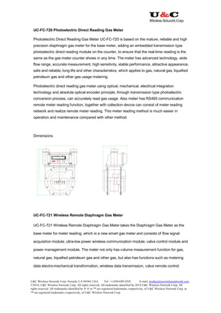 U&C Wireless Network Corp. Newark, CA 94560, USA Tel: +1-650-690-2938 E-mail: product@ucwirelessnetwork.com
©2014, U&C Wireless Network Corp. All rights reserved. All trademarks identified by 2014 U&C Wireless Network Corp, All
rights reserved. All trademarks identified by ® ® or ™ are registered trademarks, respectively, of U&C Wireless Network Corp. or
™ are registered trademarks, respectively, of U&C Wireless Network Corp.
UC-FC-720 Photoelectric Direct Reading Gas Meter
Photoelectric Direct Reading Gas Meter UC-FC-720 is based on the mature, reliable and high
precision diaphragm gas meter for the base meter, adding an embedded transmission type
photoelectric direct reading module on the counter, to ensure that the real-time reading is the
same as the gas meter counter shows in any time. The meter has advanced technology, wide
flow range, accurate measurement, high sensitivity, stable performance, attractive appearance,
safe and reliable, long life and other characteristics, which applies to gas, natural gas, liquefied
petroleum gas and other gas usage metering.
Photoelectric direct reading gas meter using optical, mechanical, electrical integration
technology and absolute optical encoder principle, through transmission type photoelectric
conversion process, can accurately read gas usage. Also meter has RS485 communication
remote meter reading function, together with collection device can consist of meter reading
network and realize remote meter reading. This meter reading method is much easier in
operation and maintenance compared with other method.
Dimensions
UC-FC-721 Wireless Remote Diaphragm Gas Meter
UC-FC-721 Wireless Remote Diaphragm Gas Meter takes the Diaphragm Gas Meter as the
base meter for meter reading, which is a new smart gas meter and consists of flow signal
acquisition module, ultra-low power wireless communication module, valve control module and
power management module. The meter not only has volume measurement function for gas,
natural gas, liquefied petroleum gas and other gas, but also has functions such as metering
data electro-mechanical transformation, wireless data transmission, valve remote control.
 